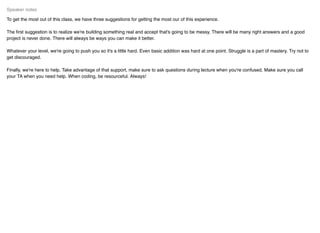To get the most out of this class, we have three suggestions for getting the most our of this experience.
The ﬁrst suggestion is to realize we're building something real and accept that's going to be messy. There will be many right answers and a good
project is never done. There will always be ways you can make it better.
Whatever your level, we're going to push you so it's a little hard. Even basic addition was hard at one point. Struggle is a part of mastery. Try not to
get discouraged.
Finally, we're here to help. Take advantage of that support, make sure to ask questions during lecture when you're confused. Make sure you call
your TA when you need help. When coding, be resourceful. Always!
Speaker notes
 