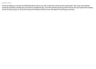 I’ll start by walking you through the HTML/CSS starter code so you have a reference of what you’ll be working with. Then I’ll go over important
Javascript and jQuery concepts that you’ll need to complete the app. You’ll then build the app during which time the TA’s and myself will be walking
around to help you guys out. At the end we’ll go over solutions and then cover next steps for continuing your learning.
Speaker notes
 