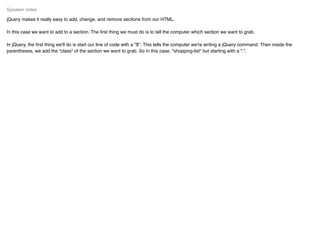 jQuery makes it really easy to add, change, and remove sections from our HTML.
In this case we want to add to a section. The ﬁrst thing we must do is to tell the computer which section we want to grab.
In jQuery, the ﬁrst thing we'll do is start our line of code with a "$". This tells the computer we're writing a jQuery command. Then inside the
parentheses, we add the "class" of the section we want to grab. So in this case, "shopping-list" but starting with a ".".
Speaker notes
 