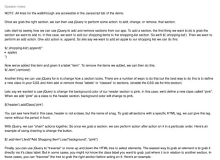 NOTE: All lines for the walkthrough are accessible in the Javascript tab of the demo.
Once we grab the right section, we can then use jQuery to perform some action: to add, change, or remove, that section.
Lets start by seeing how we can use jQuery to add and remove sections from our app. To add a section, the ﬁrst thing we want to do is grab the
section we want to add to. In this case, we want to add our shopping items to the shopping-list section. So we'll $('.shopping-list'). Then we want to
perform an add action. One add action is .append. So lets say we want to add an apple to our shopping list we can do this:
$('.shopping-list').append("
apples
")
Now we've added this item and given it a label "item". To remove the items we added, we can then do this:
$('.item').remove()
Another thing we can use jQuery for is to change how a section looks. There are a number of ways to do this but the best way to do this is to deﬁne
a new class in your CSS and then add or remove those "labels" or "classes" to sections. (enable the CSS tab for this section)
Lets say we wanted to use jQuery to change the background color of our header section to pink. In this case, we'd deﬁne a new class called "pink".
When we add "pink" as a class to the header section, background color will change to pink.
$('header').addClass('pink')
You can see here that in this case, header is not a class, but the name of a tag. To grab all sections with a speciﬁc HTML tag, we just give the tag
name without the period in front.
With jQuery, we can "chain" actions together. So once we grab a section, we can perform action after action on it in a particular order. Here's an
example of using chaining to change the button.
$('.add-item').text("Add Shopping Item").css("background", "pink")
Finally, you can use jQuery to "traverse" or move up and down the HTML tree to select elements. The easiest way to grab an element is to grab it
directly via it's class label. But in some cases, you might not know the class label you want to grab, just where it is in relation to another section. In
those cases, you can "traverse" the tree to grab the right section before acting on it. Here's an example:
Speaker notes
 