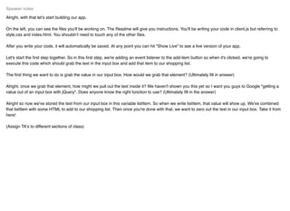 Alright, with that let's start building our app.
On the left, you can see the ﬁles you'll be working on. The Readme will give you instructions. You'll be writing your code in client.js but referring to
style.css and index.html. You shouldn't need to touch any of the other ﬁles.
After you write your code, it will automatically be saved. At any point you can hit "Show Live" to see a live version of your app.
Let's start the ﬁrst step together. So in this ﬁrst step, we're adding an event listener to the add-item button so when it's clicked, we're going to
execute this code which should grab the text in the input box and add that item to our shopping list.
The ﬁrst thing we want to do is grab the value in our input box. How would we grab that element? (Ultimately ﬁll in answer)
Alright, once we grab that element, how might we pull out the text inside it? We haven't shown you this yet so I want you guys to Google "getting a
value out of an input box with jQuery". Does anyone know the right function to use? (Ultimately ﬁll in the answer)
Alright so now we've stored the text from our input box in this variable listItem. So when we write listItem, that value will show up. We've combined
that listItem with some HTML to add to our shopping list. Then once you're done with that, we want to zero out the text in our input box. Take it from
here!
(Assign TA's to different sections of class)
Speaker notes
 