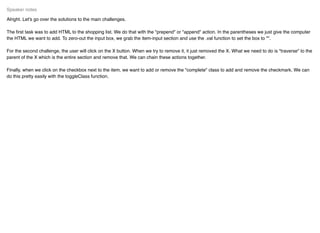Alright. Let's go over the solutions to the main challenges.
The ﬁrst task was to add HTML to the shopping list. We do that with the "prepend" or "append" action. In the parentheses we just give the computer
the HTML we want to add. To zero-out the input box, we grab the item-input section and use the .val function to set the box to "".
For the second challenge, the user will click on the X button. When we try to remove it, it just removed the X. What we need to do is "traverse" to the
parent of the X which is the entire section and remove that. We can chain these actions together.
Finally, when we click on the checkbox next to the item, we want to add or remove the "complete" class to add and remove the checkmark. We can
do this pretty easily with the toggleClass function.
Speaker notes
 