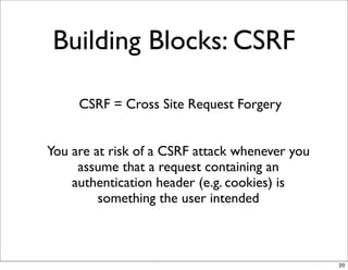 Building Blocks: CSRF

     CSRF = Cross Site Request Forgery


You are at risk of a CSRF attack whenever you
     assume that a request containing an
    authentication header (e.g. cookies) is
         something the user intended



                                                20
 