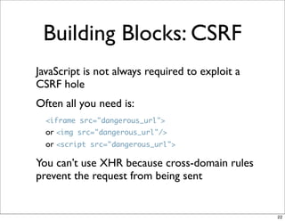 Building Blocks: CSRF
JavaScript is not always required to exploit a
CSRF hole
Often all you need is:
  <iframe src="dangerous_url">
  or <img src="dangerous_url"/>
  or <script src="dangerous_url">

You can’t use XHR because cross-domain rules
prevent the request from being sent


                                                 22
 