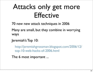 Attacks only get more
      Effective
70 new new attack techniques in 2006
Many are small, but they combine in worrying
ways
Jeremiah’s Top 10:
  http://jeremiahgrossman.blogspot.com/2006/12/
  top-10-web-hacks-of-2006.html
The 6 most important ...


                                                  23
 