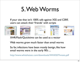 5. Web Worms
If your site that isn’t 100% safe against XSS and CSRF,
users can attack their ‘friends’ with scripts




XHR/Flash/Quicktime can be used as a vector
Web worms grow much faster than email worms
So far, infections have been mostly benign, like how
email worms were in the early 90’s ...
http://www.whitehatsec.com/downloads/WHXSSThreats.pdf

                                                          25
 