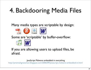 4. Backdooring Media Files

   Many media types are scriptable by design:


   Some are ‘scriptable’ by buffer-overﬂow:


   If you are allowing users to upload ﬁles, be
   afraid.
                     JavaScript Malware embedded in everything
http://jeremiahgrossman.blogspot.com/2006/09/javascript-malware-embedded-in.html

                                                                                   26
 