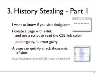 3. History Stealing - Part 1
 I want to know if you visit dodgy.com
 I create a page with a link
    and use a script to read the CSS link color:
   purple:guilty, blue:not guilty
 A page can quickly check thousands
   of sites
 http://ha.ckers.org/weird/CSS-history-hack.html



                                                   27
 