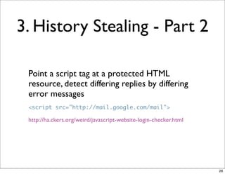 3. History Stealing - Part 2

 Point a script tag at a protected HTML
 resource, detect differing replies by differing
 error messages
 <script src="http://mail.google.com/mail">

 http://ha.ckers.org/weird/javascript-website-login-checker.html




                                                                   28
 