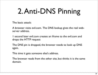 2. Anti-DNS Pinning
The basic attack:
A browser visits evil.com. The DNS lookup gives the real web-
server address.
1 second later evil.com creates an iframe to the evil.com and
drops the HTTP request
The DNS pin is dropped, the browser needs to look up DNS
again.
This time it gets someone else’s address.
The browser reads from the other site, but thinks it is the same
domain.



                                                                   29
 