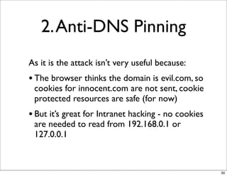 2. Anti-DNS Pinning
As it is the attack isn’t very useful because:
• The browser thinks the domain is evil.com, so
 cookies for innocent.com are not sent, cookie
 protected resources are safe (for now)
• But it’s great for Intranet hacking - no cookies
 are needed to read from 192.168.0.1 or
 127.0.0.1



                                                     30
 