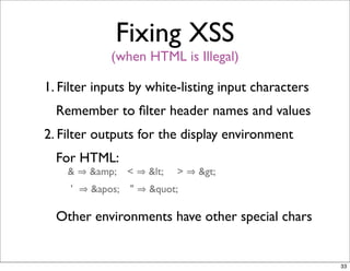 Fixing XSS
             (when HTML is Illegal)

1. Filter inputs by white-listing input characters
  Remember to ﬁlter header names and values
2. Filter outputs for the display environment
  For HTML:
    &    &amp;    <   <   >   >
     '   '   "   "

  Other environments have other special chars


                                                     33
 