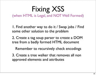Fixing XSS
(when HTML is Legal, and NOT Well Formed)

1. Find another way to do it / Swap jobs / Find
some other solution to the problem
2. Create a tag soup parser to create a DOM
tree from a badly formed HTML document
  Remember to recursively check encodings
3. Create a tree walker that removes all non
approved elements and attributes


                                                  35
 