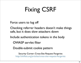 Fixing CSRF
Force users to log off
Checking referrer headers doesn’t make things
safe, but it does slow attackers down
Include authentication tokens in the body
  OWASP servlet ﬁlter
  Double-submit cookie pattern
       Security Corner: Cross-Site Request Forgeries
    http://shiﬂett.org/articles/cross-site-request-forgeries

                                                               36
 