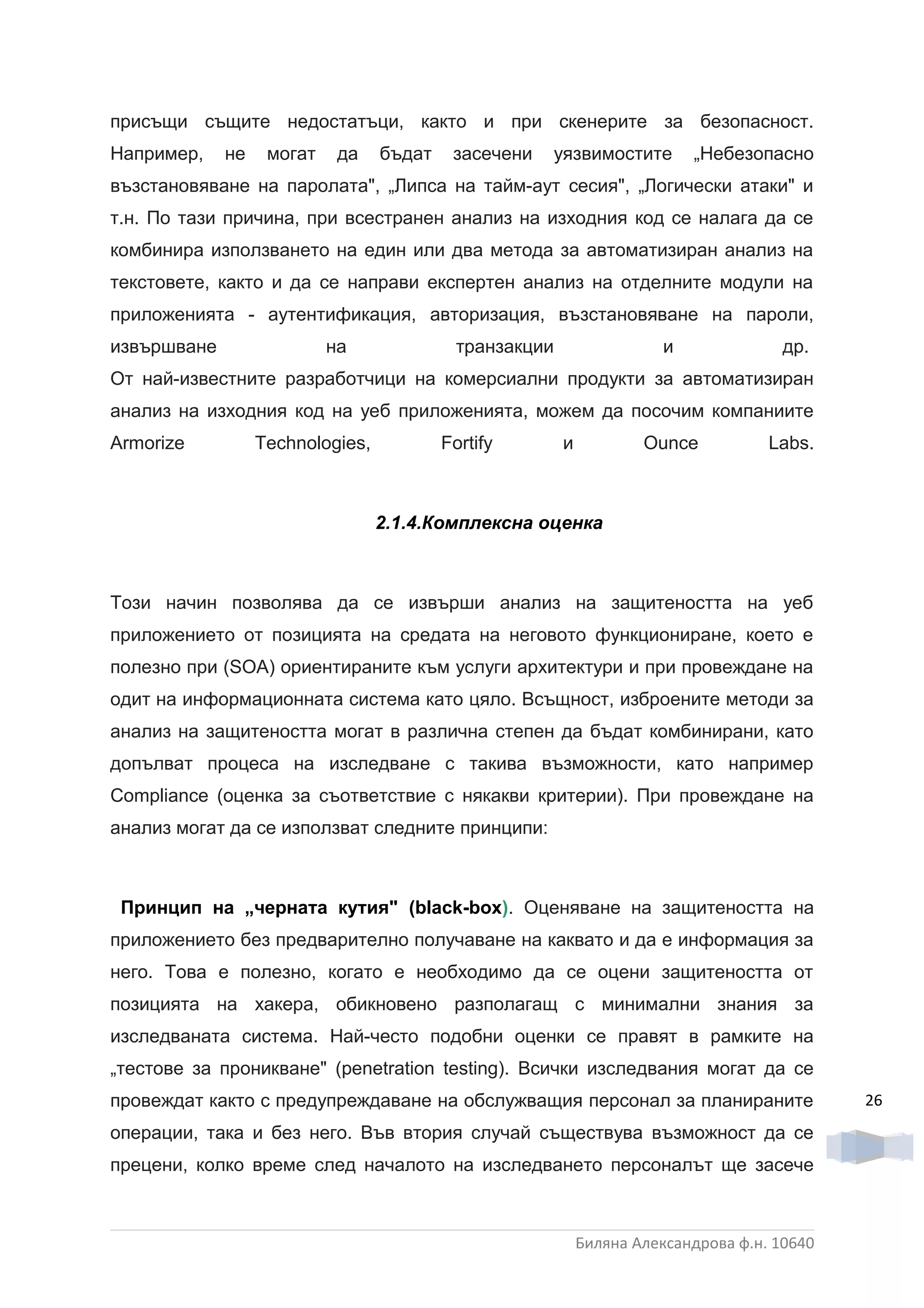 присъщи същите недостатъци, както и при скенерите за безопасност.
Например,    не    могат    да    бъдат    засечени   уязвимостите          „Небезопасно
възстановяване на паролата", „Липса на тайм-аут сесия", „Логически атаки" и
т.н. По тази причина, при всестранен анализ на изходния код се налага да се
комбинира използването на един или два метода за автоматизиран анализ на
текстовете, както и да се направи експертен анализ на отделните модули на
приложенията - аутентификация, авторизация, възстановяване на пароли,
извършване                 на               транзакции                  и              др.
От най-известните разработчици на комерсиални продукти за автоматизиран
анализ на изходния код на уеб приложенията, можем да посочим компаниите
Armorize          Technologies,           Fortify        и           Ounce           Labs.



                                  2.1.4.Комплексна оценка



Този начин позволява да се извърши анализ на защитеността на уеб
приложението от позицията на средата на неговото функциониране, което е
полезно при (SOA) ориентираните към услуги архитектури и при провеждане на
одит на информационната система като цяло. Всъщност, изброените методи за
анализ на защитеността могат в различна степен да бъдат комбинирани, като
допълват процеса на изследване с такива възможности, като например
Compliance (оценка за съответствие с някакви критерии). При провеждане на
анализ могат да се използват следните принципи:



 Принцип на „черната кутия" (black-box). Оценяване на защитеността на
приложението без предварително получаване на каквато и да е информация за
него. Това е полезно, когато е необходимо да се оцени защитеността от
позицията на хакера, обикновено разполагащ с минимални знания за
изследваната система. Най-често подобни оценки се правят в рамките на
„тестове за проникване" (penetration testing). Всички изследвания могат да се
провеждат както с предупреждаване на обслужващия персонал за планираните                      26
операции, така и без него. Във втория случай съществува възможност да се
прецени, колко време след началото на изследването персоналът ще засече



                                                             Биляна Александрова ф.н. 10640
 
