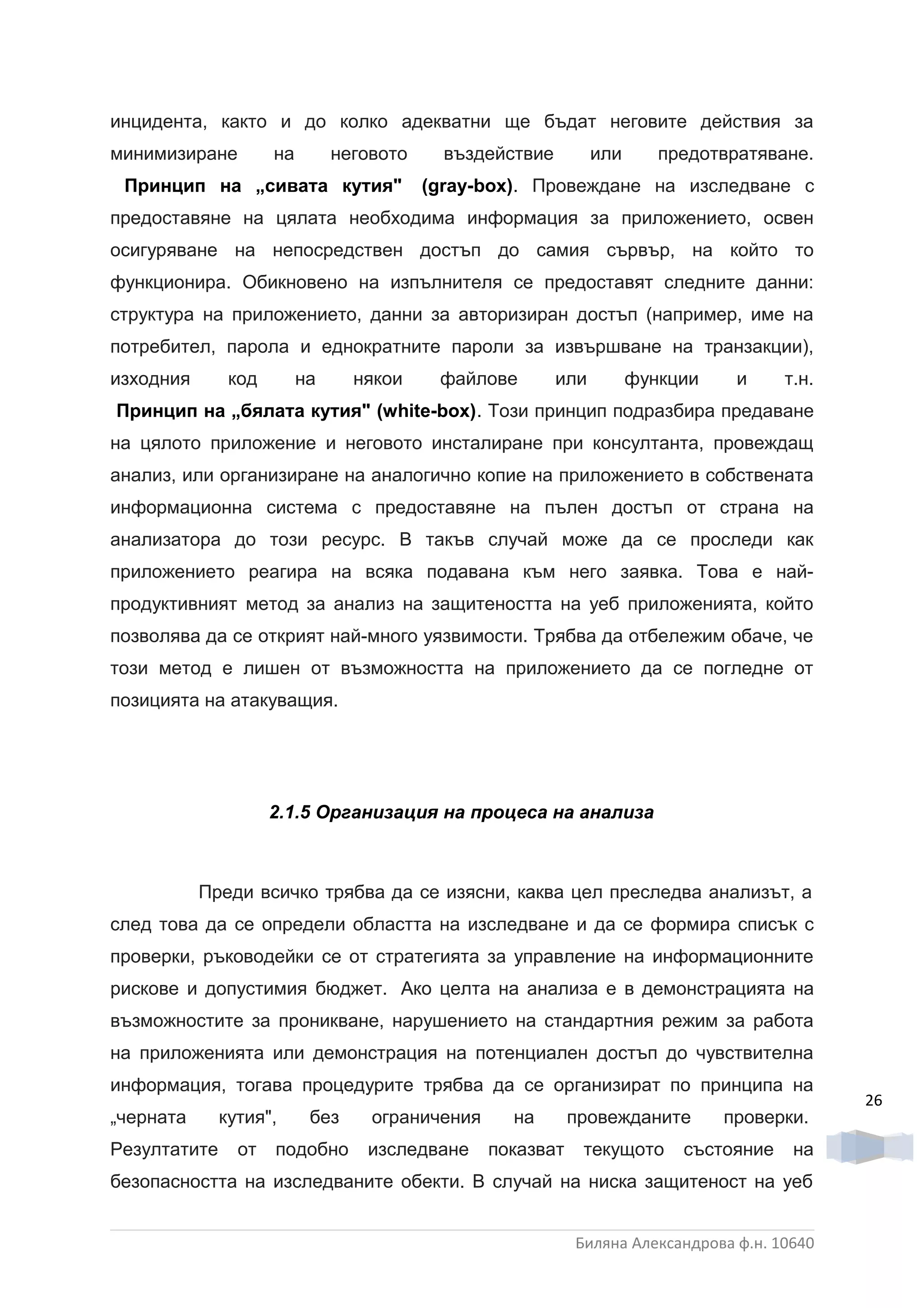 инцидента, както и до колко адекватни ще бъдат неговите действия за
минимизиране         на        неговото     въздействие         или      предотвратяване.
 Принцип на „сивата кутия"                (gray-box). Провеждане на изследване с
предоставяне на цялата необходима информация за приложението, освен
осигуряване на непосредствен достъп до самия сървър, на който то
функционира. Обикновено на изпълнителя се предоставят следните данни:
структура на приложението, данни за авторизиран достъп (например, име на
потребител, парола и еднократните пароли за извършване на транзакции),
изходния       код        на     някои     файлове        или         функции    и     т.н.
Принцип на „бялата кутия" (white-box). Този принцип подразбира предаване
на цялото приложение и неговото инсталиране при консултанта, провеждащ
анализ, или организиране на аналогично копие на приложението в собствената
информационна система с предоставяне на пълен достъп от страна на
анализатора до този ресурс. В такъв случай може да се проследи как
приложението реагира на всяка подавана към него заявка. Това е най-
продуктивният метод за анализ на защитеността на уеб приложенията, който
позволява да се открият най-много уязвимости. Трябва да отбележим обаче, че
този метод е лишен от възможността на приложението да се погледне от
позицията на атакуващия.




                     2.1.5 Организация на процеса на анализа



           Преди всичко трябва да се изясни, каква цел преследва анализът, а
след това да се определи областта на изследване и да се формира списък с
проверки, ръководейки се от стратегията за управление на информационните
рискове и допустимия бюджет. Ако целта на анализа е в демонстрацията на
възможностите за проникване, нарушението на стандартния режим за работа
на приложенията или демонстрация на потенциален достъп до чувствителна
информация, тогава процедурите трябва да се организират по принципа на
                                                                                              26
„черната      кутия",      без     ограничения     на       провежданите        проверки.
Резултатите     от   подобно      изследване     показват    текущото      състояние    на
безопасността на изследваните обекти. В случай на ниска защитеност на уеб


                                                            Биляна Александрова ф.н. 10640
 
