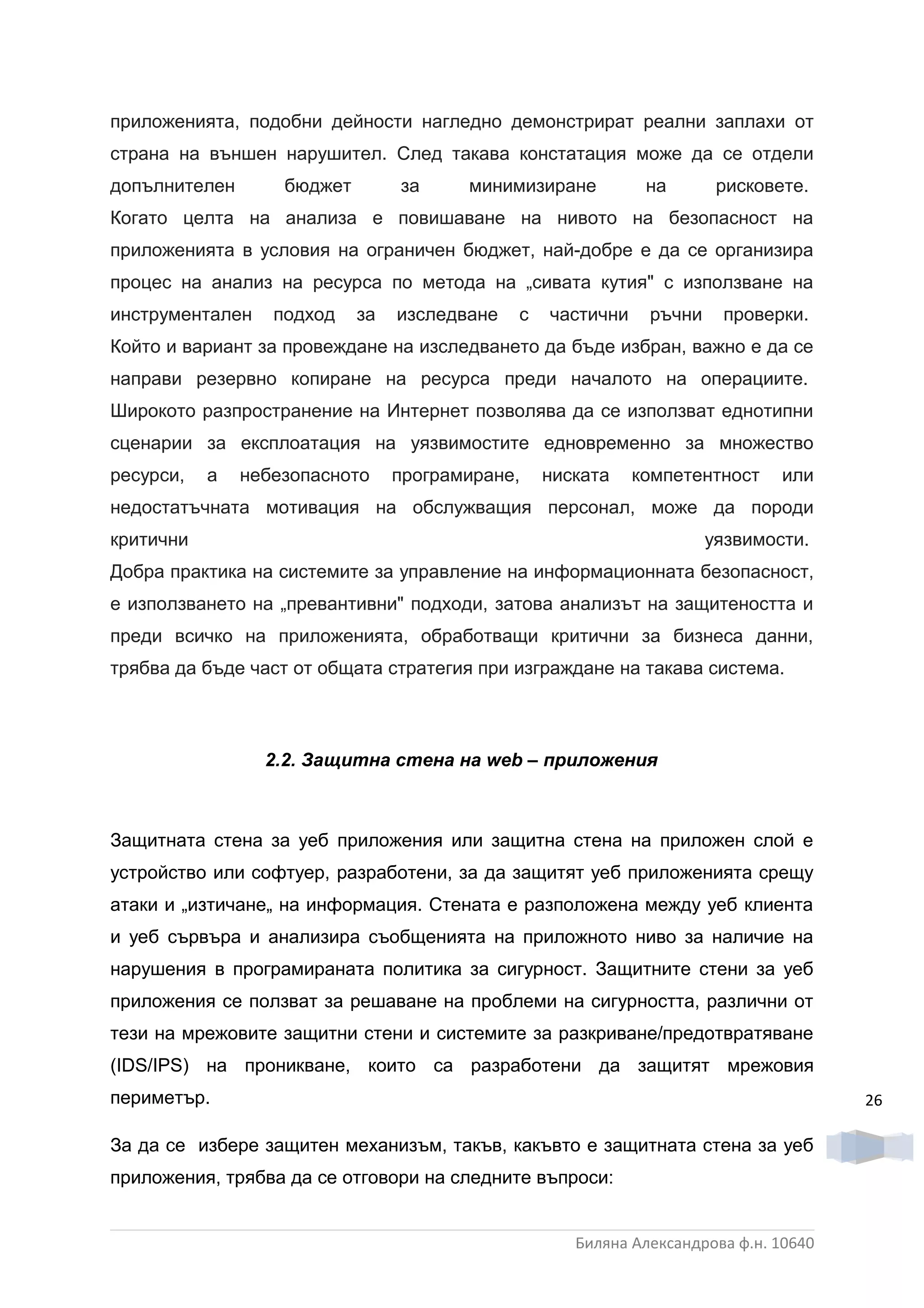 приложенията, подобни дейности нагледно демонстрират реални заплахи от
страна на външен нарушител. След такава констатация може да се отдели
допълнителен       бюджет        за     минимизиране          на       рисковете.
Когато целта на анализа е повишаване на нивото на безопасност на
приложенията в условия на ограничен бюджет, най-добре е да се организира
процес на анализ на ресурса по метода на „сивата кутия" с използване на
инструментален    подход    за   изследване   с   частични    ръчни    проверки.
Който и вариант за провеждане на изследването да бъде избран, важно е да се
направи резервно копиране на ресурса преди началото на операциите.
Широкото разпространение на Интернет позволява да се използват еднотипни
сценарии за експлоатация на уязвимостите едновременно за множество
ресурси,   а   небезопасното     програмиране,    ниската    компетентност    или
недостатъчната мотивация на обслужващия персонал, може да породи
критични                                                              уязвимости.
Добра практика на системите за управление на информационната безопасност,
е използването на „превантивни" подходи, затова анализът на защитеността и
преди всичко на приложенията, обработващи критични за бизнеса данни,
трябва да бъде част от общата стратегия при изграждане на такава система.



                 2.2. Защитна стена на web – приложения



Защитната стена за уеб приложения или защитна стена на приложен слой е
устройство или софтуер, разработени, за да защитят уеб приложенията срещу
атаки и „изтичане„ на информация. Стената е разположена между уеб клиента
и уеб сървъра и анализира съобщенията на приложното ниво за наличие на
нарушения в програмираната политика за сигурност. Защитните стени за уеб
приложения се ползват за решаване на проблеми на сигурността, различни от
тези на мрежовите защитни стени и системите за разкриване/предотвратяване
(IDS/IPS) на проникване, които са разработени да защитят мрежовия
периметър.                                                                            26

За да се избере защитен механизъм, такъв, какъвто е защитната стена за уеб
приложения, трябва да се отговори на следните въпроси:


                                                     Биляна Александрова ф.н. 10640
 
