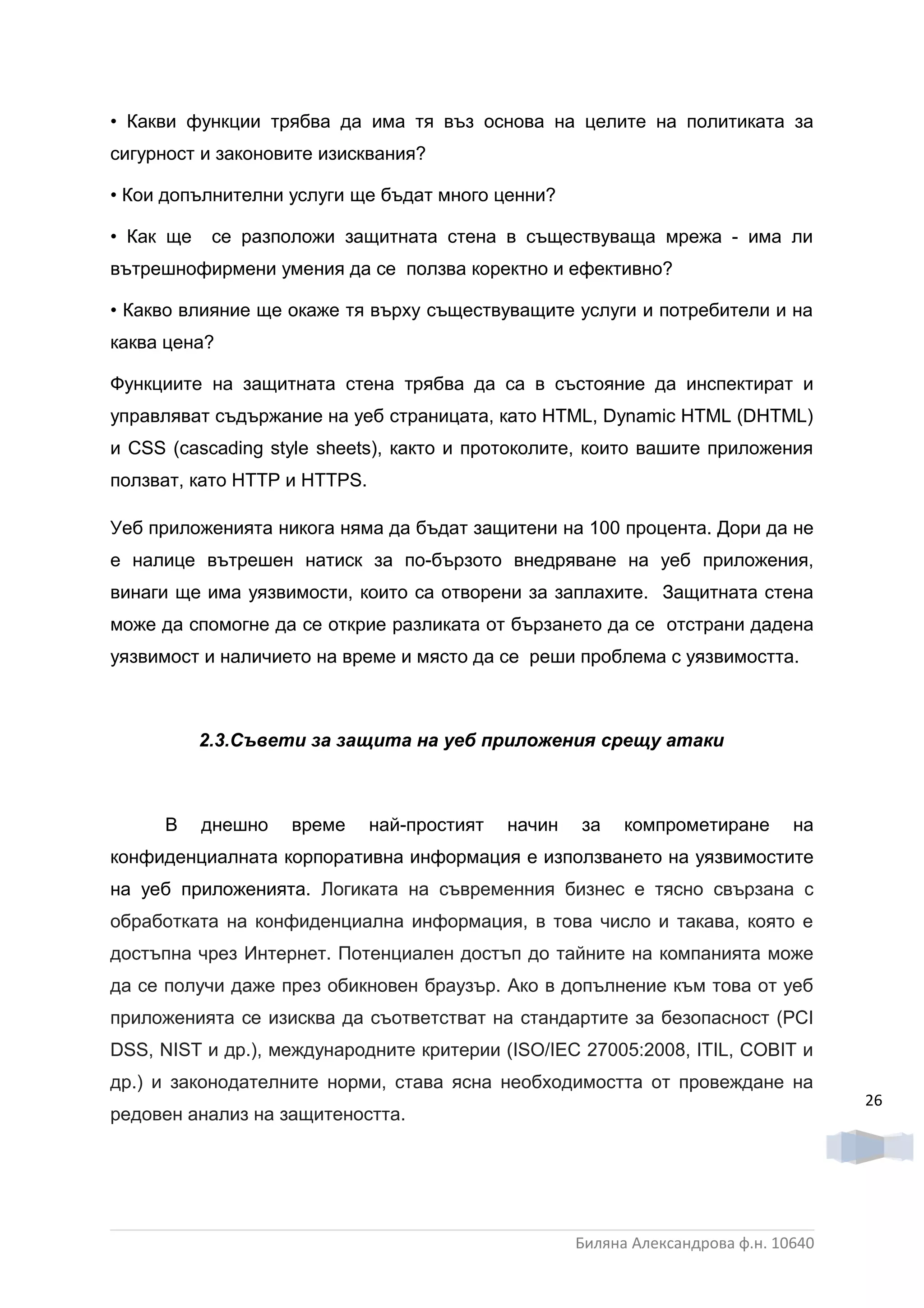• Какви функции трябва да има тя въз основа на целите на политиката за
сигурност и законовите изисквания?

• Кои допълнителни услуги ще бъдат много ценни?

• Как ще    се разположи защитната стена в съществуваща мрежа - има ли
вътрешнофирмени умения да се ползва коректно и ефективно?

• Какво влияние ще окаже тя върху съществуващите услуги и потребители и на
каква цена?

Функциите на защитната стена трябва да са в състояние да инспектират и
управляват съдържание на уеб страницата, като HTML, Dynamic HTML (DHTML)
и CSS (cascading style sheets), както и протоколите, които вашите приложения
ползват, като HTTP и HTTPS.

Уеб приложенията никога няма да бъдат защитени на 100 процента. Дори да не
е налице вътрешен натиск за по-бързото внедряване на уеб приложения,
винаги ще има уязвимости, които са отворени за заплахите. Защитната стена
може да спомогне да се открие разликата от бързането да се отстрани дадена
уязвимост и наличието на време и място да се реши проблема с уязвимостта.



           2.3.Съвети за защита на уеб приложения срещу атаки



     В     днешно   време     най-простият   начин   за    компрометиране       на
конфиденциалната корпоративна информация е използването на уязвимостите
на уеб приложенията. Логиката на съвременния бизнес е тясно свързана с
обработката на конфиденциална информация, в това число и такава, която е
достъпна чрез Интернет. Потенциален достъп до тайните на компанията може
да се получи даже през обикновен браузър. Ако в допълнение към това от уеб
приложенията се изисква да съответстват на стандартите за безопасност (PCI
DSS, NIST и др.), международните критерии (ISO/IEC 27005:2008, ITIL, COBIT и
др.) и законодателните норми, става ясна необходимостта от провеждане на
                                                                                      26
редовен анализ на защитеността.




                                                     Биляна Александрова ф.н. 10640
 