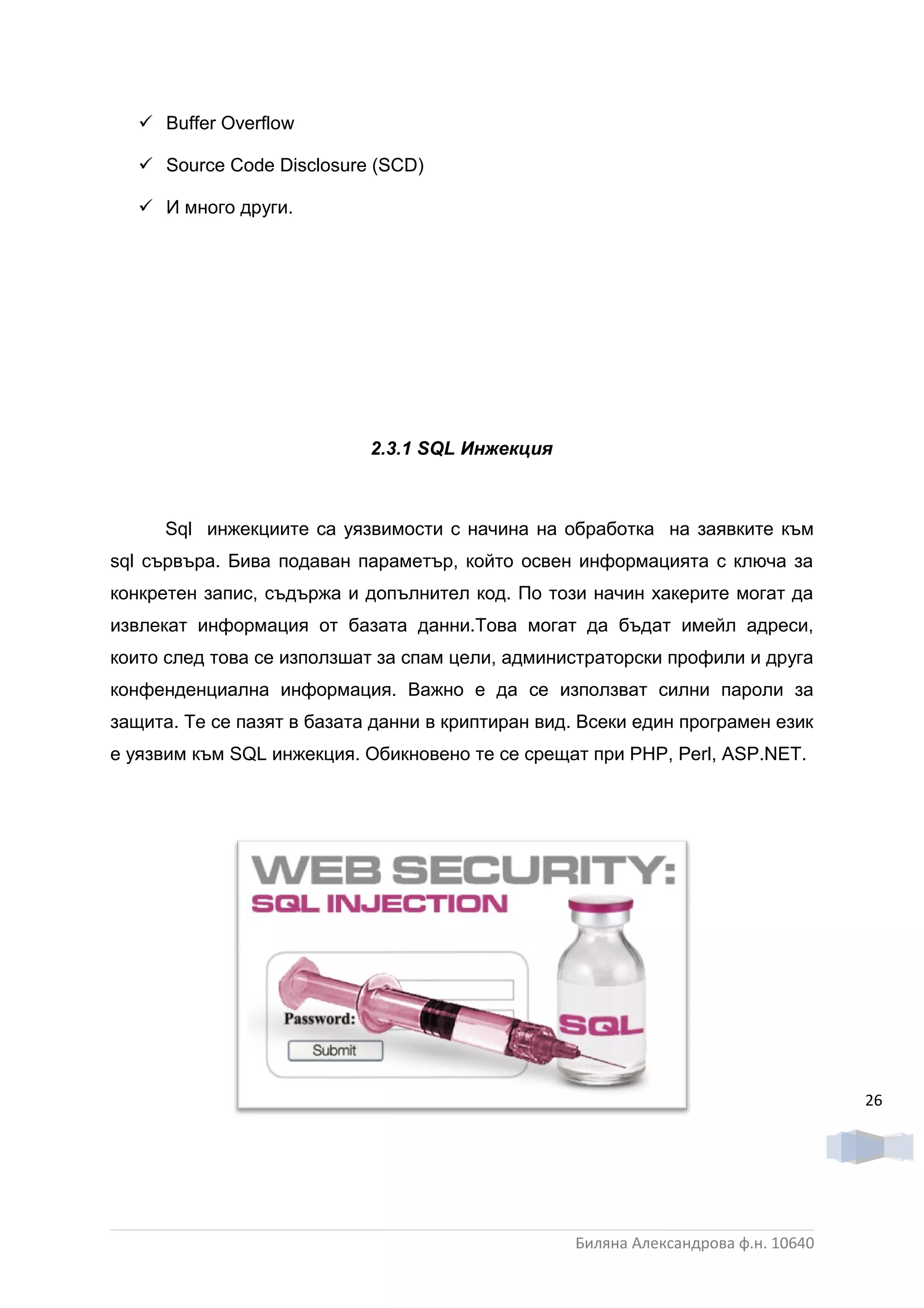  Buffer Overflow

    Source Code Disclosure (SCD)

    И много други.




                            2.3.1 SQL Инжекция



      Sql инжекциите са уязвимости с начина на обработка на заявките към
sql сървъра. Бива подаван параметър, който освен информацията с ключа за
конкретен запис, съдържа и допълнител код. По този начин хакерите могат да
извлекат информация от базата данни.Това могат да бъдат имейл адреси,
които след това се използшат за спам цели, администраторски профили и друга
конфенденциална информация. Важно е да се използват силни пароли за
защита. Те се пазят в базата данни в криптиран вид. Всеки един програмен език
е уязвим към SQL инжекция. Обикновено те се срещат при PHP, Perl, ASP.NET.




                                                                                   26




                                                  Биляна Александрова ф.н. 10640
 