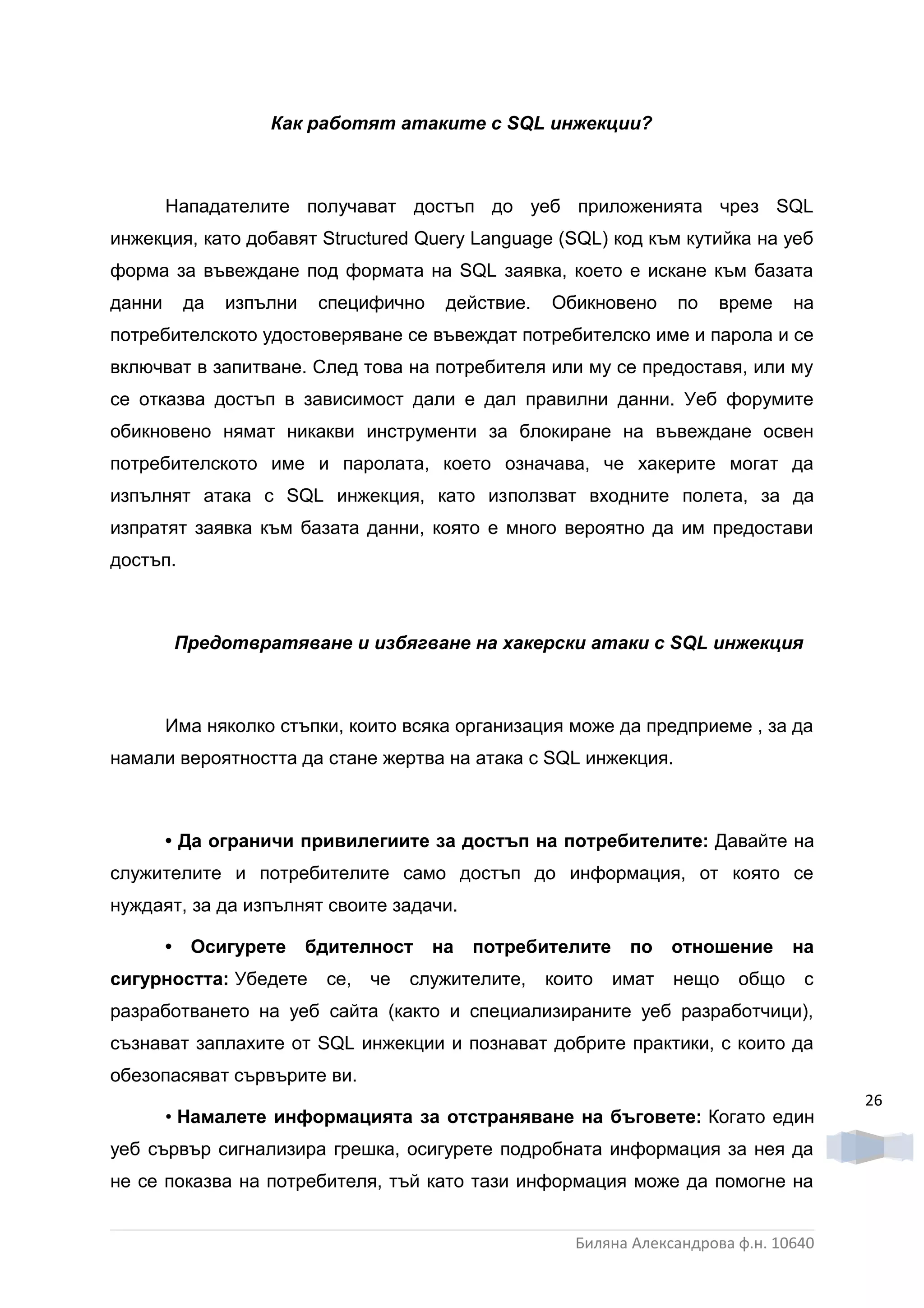 Как работят атаките с SQL инжекции?



        Нападателите получават достъп до уеб приложенията чрез SQL
инжекция, като добавят Structured Query Language (SQL) код към кутийка на уеб
форма за въвеждане под формата на SQL заявка, което е искане към базата
данни       да   изпълни    специфично    действие.   Обикновено     по    време    на
потребителското удостоверяване се въвеждат потребителско име и парола и се
включват в запитване. След това на потребителя или му се предоставя, или му
се отказва достъп в зависимост дали е дал правилни данни. Уеб форумите
обикновено нямат никакви инструменти за блокиране на въвеждане освен
потребителското име и паролата, което означава, че хакерите могат да
изпълнят атака с SQL инжекция, като използват входните полета, за да
изпратят заявка към базата данни, която е много вероятно да им предостави
достъп.



            Предотвратяване и избягване на хакерски атаки с SQL инжекция



        Има няколко стъпки, които всяка организация може да предприеме , за да
намали вероятността да стане жертва на атака с SQL инжекция.



        • Да ограничи привилегиите за достъп на потребителите: Давайте на
служителите и потребителите само достъп до информация, от която се
нуждаят, за да изпълнят своите задачи.

        •    Осигурете     бдителност    на   потребителите    по    отношение      на
сигурността: Убедете        се,   че   служителите,   които   имат   нещо    общо    с
разработването на уеб сайта (както и специализираните уеб разработчици),
съзнават заплахите от SQL инжекции и познават добрите практики, с които да
обезопасяват сървърите ви.
                                                                                          26
        • Намалете информацията за отстраняване на бъговете: Когато един
уеб сървър сигнализира грешка, осигурете подробната информация за нея да
не се показва на потребителя, тъй като тази информация може да помогне на


                                                         Биляна Александрова ф.н. 10640
 