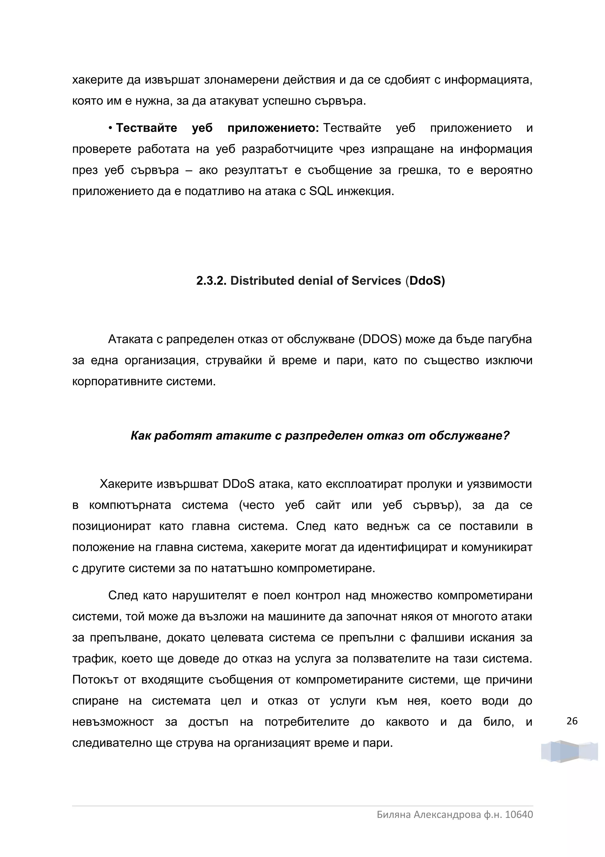 хакерите да извършат злонамерени действия и да се сдобият с информацията,
която им е нужна, за да атакуват успешно сървъра.

     • Тествайте   уеб    приложението: Тествайте      уеб    приложението      и
проверете работата на уеб разработчиците чрез изпращане на информация
през уеб сървъра – ако резултатът е съобщение за грешка, то е вероятно
приложението да е податливо на атака с SQL инжекция.




                    2.3.2. Dіѕtrіbuted denial of Services (DdoS)



     Атаката с рапределен отказ от обслужване (DDOS) може да бъде пагубна
за една организация, струвайки й време и пари, като по същество изключи
корпоративните системи.



         Как работят атаките с разпределен отказ от обслужване?


    Хакерите извършват DDoS атака, като експлоатират пролуки и уязвимости
в компютърната система (често уеб сайт или уеб сървър), за да се
позиционират като главна система. След като веднъж са се поставили в
положение на главна система, хакерите могат да идентифицират и комуникират
с другите системи за по нататъшно компрометиране.

     След като нарушителят е поел контрол над множество компрометирани
системи, той може да възложи на машините да започнат някоя от многото атаки
за препълване, докато целевата система се препълни с фалшиви искания за
трафик, което ще доведе до отказ на услуга за ползвателите на тази система.
Потокът от входящите съобщения от компрометираните системи, ще причини
спиране на системата цел и отказ от услуги към нея, което води до
невъзможност за достъп на потребителите до каквото и да било, и                      26

следивателно ще струва на организацият време и пари.




                                                    Биляна Александрова ф.н. 10640
 