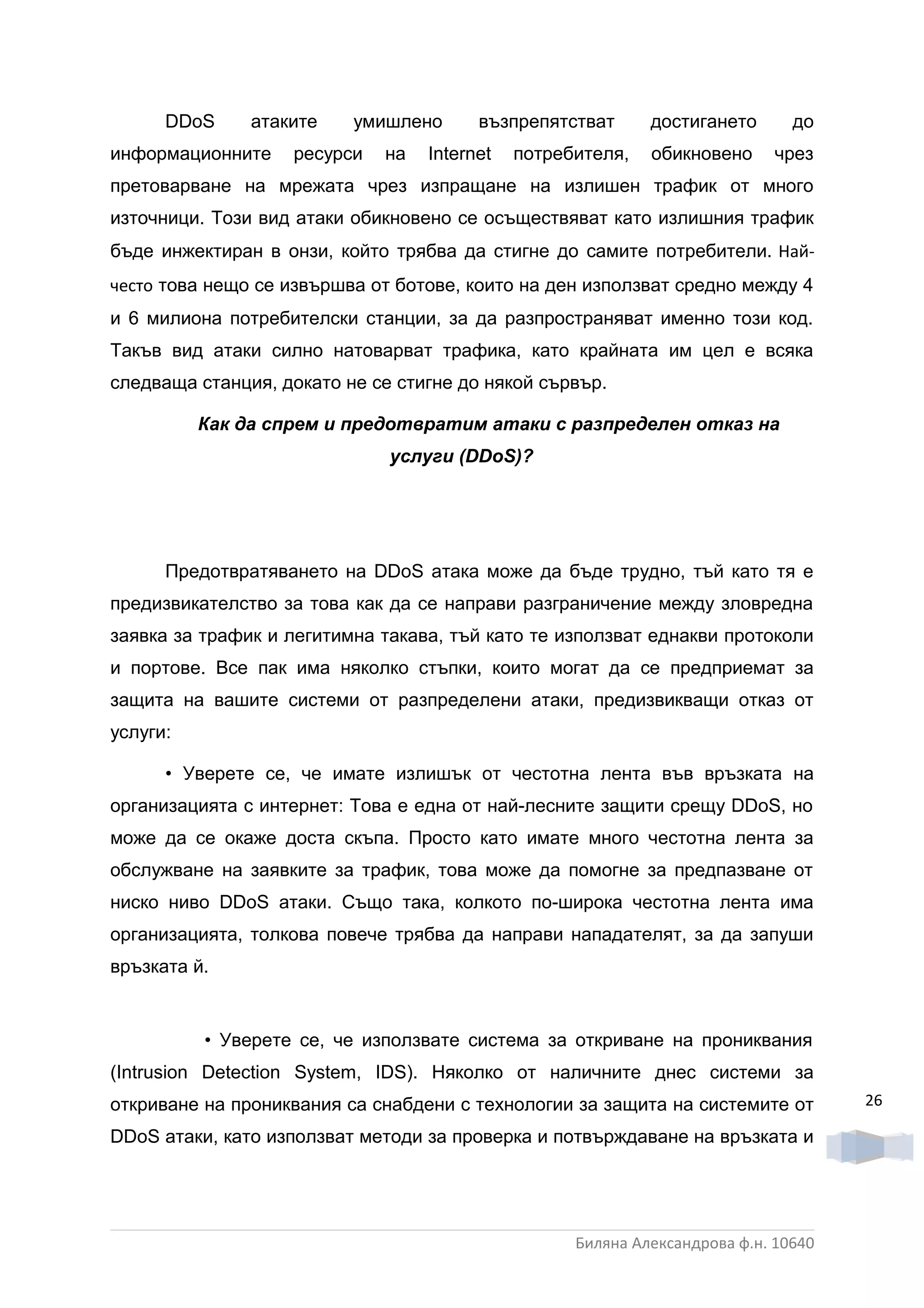 DDoS     атаките    умишлено      възпрепятстват      достигането       до
информационните    ресурси   на   Internet   потребителя,   обикновено      чрез
претоварване на мрежата чрез изпращане на излишен трафик от много
източници. Този вид атаки обикновено се осъществяват като излишния трафик
бъде инжектиран в онзи, който трябва да стигне до самите потребители. Най-
често това нещо се извършва от ботове, които на ден използват средно между 4
и 6 милиона потребителски станции, за да разпространяват именно този код.
Такъв вид атаки силно натоварват трафика, като крайната им цел е всяка
следваща станция, докато не се стигне до някой сървър.

          Как да спрем и предотвратим атаки с разпределен отказ на
                              услуги (DDoS)?




      Предотвратяването на DDoS атака може да бъде трудно, тъй като тя е
предизвикателство за това как да се направи разграничение между зловредна
заявка за трафик и легитимна такава, тъй като те използват еднакви протоколи
и портове. Все пак има няколко стъпки, които могат да се предприемат за
защита на вашите системи от разпределени атаки, предизвикващи отказ от
услуги:

      • Уверете се, че имате излишък от честотна лента във връзката на
организацията с интернет: Това е една от най-лесните защити срещу DDoS, но
може да се окаже доста скъпа. Просто като имате много честотна лента за
обслужване на заявките за трафик, това може да помогне за предпазване от
ниско ниво DDoS атаки. Също така, колкото по-широка честотна лента има
организацията, толкова повече трябва да направи нападателят, за да запуши
връзката й.


          • Уверете се, че използвате система за откриване на прониквания
(Intrusion Detection System, IDS). Няколко от наличните днес системи за
откриване на прониквания са снабдени с технологии за защита на системите от         26

DDoS атаки, като използват методи за проверка и потвърждаване на връзката и




                                                   Биляна Александрова ф.н. 10640
 