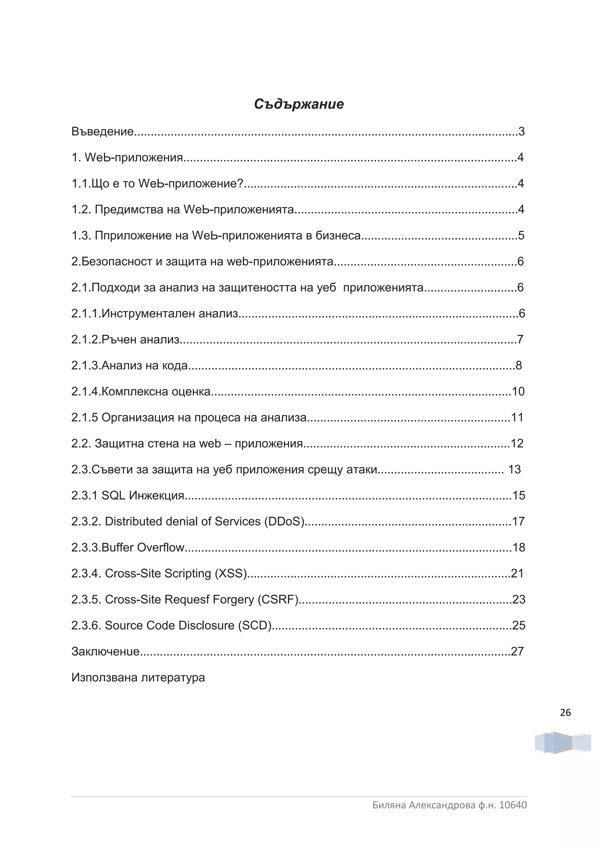 Съдържание
Въведение...................................................................................................................3

1. WеЬ-приложения....................................................................................................4

1.1.Що е то WеЬ-приложение?..................................................................................4

1.2. Предимства на WеЬ-приложенията...................................................................4

1.3. Пприложение на WеЬ-приложенията в бизнеса...............................................5

2.Безопасност и защита на web-приложенията.......................................................6

2.1.Подходи за анализ на защитеността на уеб приложенията............................6

2.1.1.Инструментален анализ....................................................................................6

2.1.2.Ръчен анализ.....................................................................................................7

2.1.3.Анализ на кода..................................................................................................8

2.1.4.Комплексна оценка..........................................................................................10

2.1.5 Организация на процеса на анализа.............................................................11

2.2. Защитна стена на web – приложения..............................................................12

2.3.Съвети за защита на уеб приложения срещу атаки...................................... 13

2.3.1 SQL Инжекция..................................................................................................15

2.3.2. Dіѕtrіbuted denial of Services (DDoS)..............................................................17

2.3.3.Buffer Overflow..................................................................................................18

2.3.4. Croѕѕ-Ѕіte Scripting (XSS)...............................................................................21

2.3.5. Cross-Site Requesf Forgery (CSRF)................................................................23

2.3.6. Source Code Disclosure (SCD)........................................................................25

Заключенuе...............................................................................................................27

Използвана литература

                                                                                                                                26




                                                                                  Биляна Александрова ф.н. 10640
 