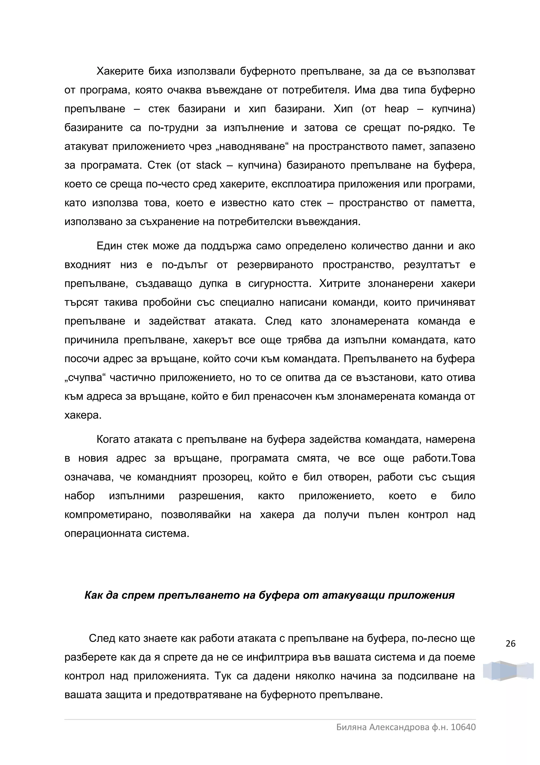 Хакерите биха използвали буферното препълване, за да се възползват
от програма, която очаква въвеждане от потребителя. Има два типа буферно
препълване – стек базирани и хип базирани. Хип (от heap – купчина)
базираните са по-трудни за изпълнение и затова се срещат по-рядко. Те
атакуват приложението чрез „наводняване“ на пространството памет, запазено
за програмата. Стек (от stack – купчина) базираното препълване на буфера,
което се среща по-често сред хакерите, експлоатира приложения или програми,
като използва това, което е известно като стек – пространство от паметта,
използвано за съхранение на потребителски въвеждания.

        Един стек може да поддържа само определено количество данни и ако
входният низ е по-дълъг от резервираното пространство, резултатът е
препълване, създаващо дупка в сигурността. Хитрите злонанерени хакери
търсят такива пробойни със специално написани команди, които причиняват
препълване и задействат атаката. След като злонамерената команда е
причинила препълване, хакерът все още трябва да изпълни командата, като
посочи адрес за връщане, който сочи към командата. Препълването на буфера
„счупва“ частично приложението, но то се опитва да се възстанови, като отива
към адреса за връщане, който е бил пренасочен към злонамерената команда от
хакера.

        Когато атаката с препълване на буфера задейства командата, намерена
в новия адрес за връщане, програмата смята, че все още работи.Това
означава, че командният прозорец, който е бил отворен, работи със същия
набор     изпълними   разрешения,   както   приложението,    което    е   било
компрометирано, позволявайки на хакера да получи пълен контрол над
операционната система.




   Как да спрем препълването на буфера от атакуващи приложения


    След като знаете как работи атаката с препълване на буфера, по-лесно ще        26
разберете как да я спрете да не се инфилтрира във вашата система и да поеме
контрол над приложенията. Тук са дадени няколко начина за подсилване на
вашата защита и предотвратяване на буферното препълване.

                                                  Биляна Александрова ф.н. 10640
 