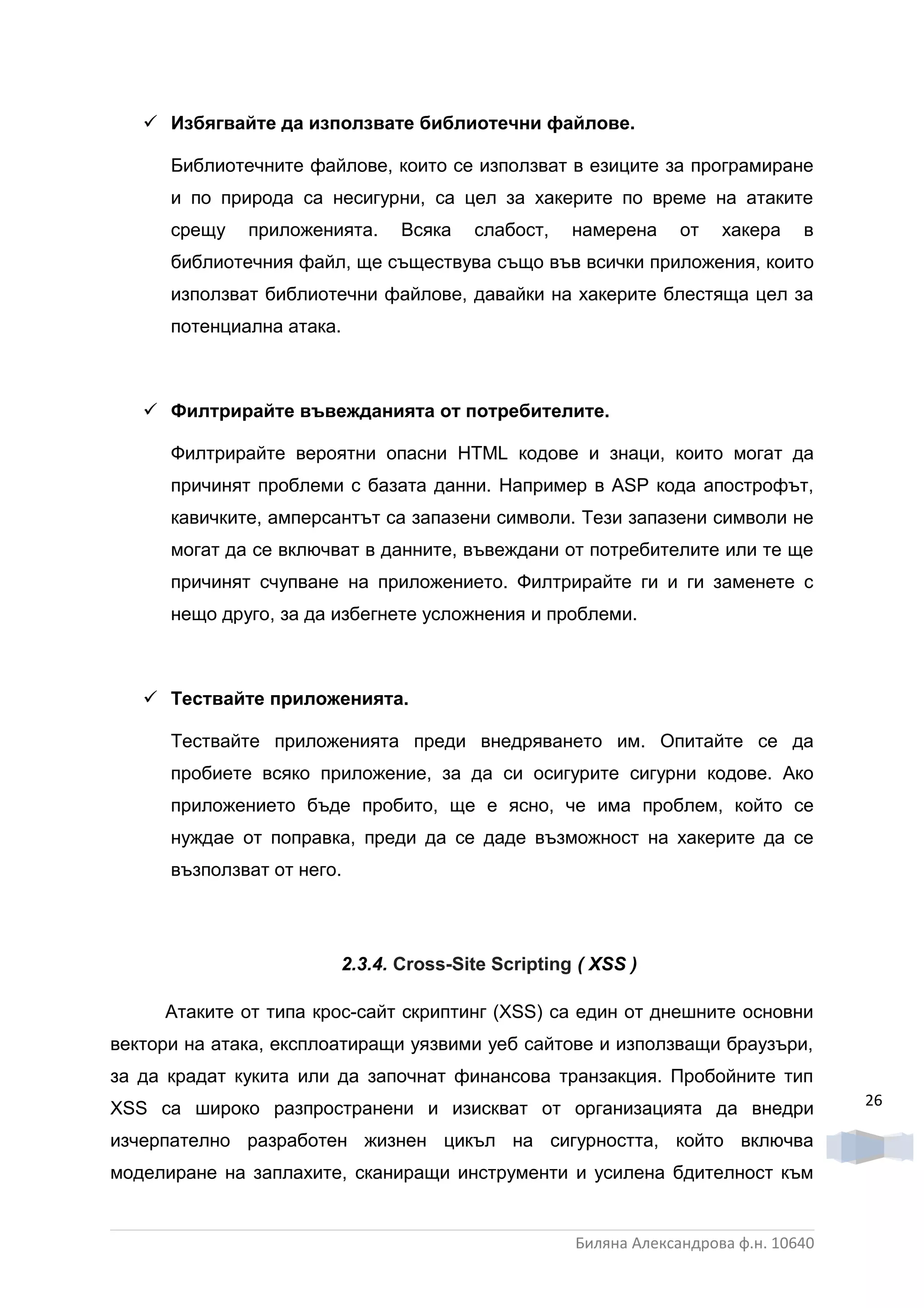  Избягвайте да използвате библиотечни файлове.

      Библиотечните файлове, които се използват в езиците за програмиране
      и по природа са несигурни, са цел за хакерите по време на атаките
      срещу   приложенията.    Всяка   слабост,    намерена     от   хакера    в
      библиотечния файл, ще съществува също във всички приложения, които
      използват библиотечни файлове, давайки на хакерите блестяща цел за
      потенциална атака.



    Филтрирайте въвежданията от потребителите.

      Филтрирайте вероятни опасни HTML кодове и знаци, които могат да
      причинят проблеми с базата данни. Например в ASP кода апострофът,
      кавичките, амперсантът са запазени символи. Тези запазени символи не
      могат да се включват в данните, въвеждани от потребителите или те ще
      причинят счупване на приложението. Филтрирайте ги и ги заменете с
      нещо друго, за да избегнете усложнения и проблеми.



    Тествайте приложенията.

      Тествайте приложенията преди внедряването им. Опитайте се да
      пробиете всяко приложение, за да си осигурите сигурни кодове. Ако
      приложението бъде пробито, ще е ясно, че има проблем, който се
      нуждае от поправка, преди да се даде възможност на хакерите да се
      възползват от него.




                        2.3.4. Croѕѕ-Ѕіte Scripting ( XSS )

     Атаките от типа крос-сайт скриптинг (XSS) са един от днешните основни
вектори на атака, експлоатиращи уязвими уеб сайтове и използващи браузъри,
за да крадат кукита или да започнат финансова транзакция. Пробойните тип
                                                                                    26
ХSS са широко разпространени и изискват от организацията да внедри
изчерпателно разработен жизнен цикъл на сигурността, който включва
моделиране на заплахите, сканиращи инструменти и усилена бдителност към


                                                   Биляна Александрова ф.н. 10640
 