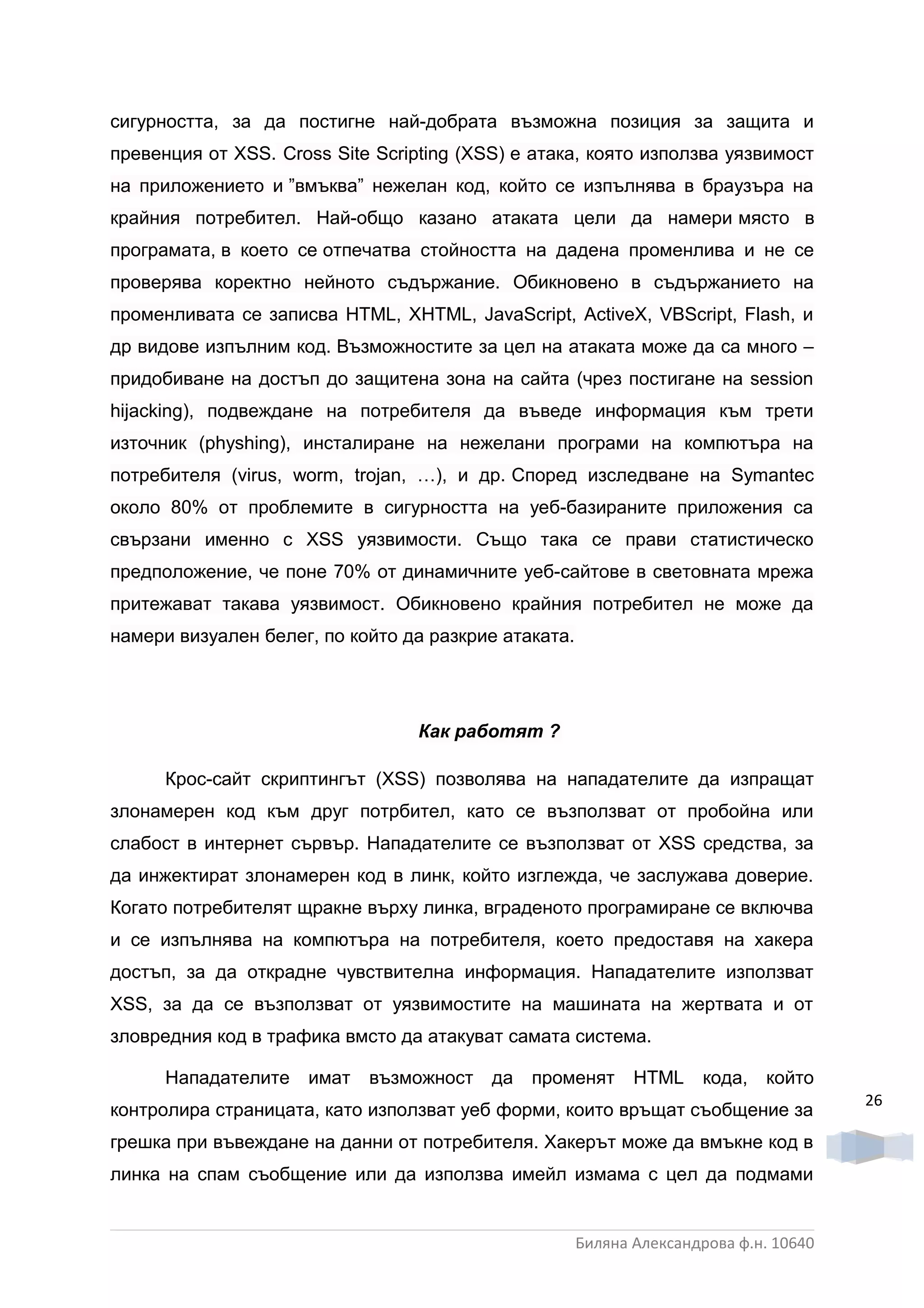 сигурността, за да постигне най-добрата възможна позиция за защита и
превенция от XSS. Cross Site Scripting (XSS) е атака, която използва уязвимост
на приложението и ”вмъква” нежелан код, който се изпълнява в браузъра на
крайния потребител. Най-общо казано атаката цели да намери място в
програмата, в което се отпечатва стойността на дадена променлива и не се
проверява коректно нейното съдържание. Обикновено в съдържанието на
променливата се записва HTML, XHTML, JavaScript, ActiveX, VBScript, Flash, и
др видове изпълним код. Възможностите за цел на атаката може да са много –
придобиване на достъп до защитена зона на сайта (чрез постигане на session
hijacking), подвеждане на потребителя да въведе информация към трети
източник (physhing), инсталиране на нежелани програми на компютъра на
потребителя (virus, worm, trojan, …), и др. Според изследване на Symantec
около 80% от проблемите в сигурността на уеб-базираните приложения са
свързани именно с XSS уязвимости. Също така се прави статистическо
предположение, че поне 70% от динамичните уеб-сайтове в световната мрежа
притежават такава уязвимост. Обикновено крайния потребител не може да
намери визуален белег, по който да разкрие атаката.




                                  Как работят ?

      Крос-сайт скриптингът (XSS) позволява на нападателите да изпращат
злонамерен код към друг потрбител, като се възползват от пробойна или
слабост в интернет сървър. Нападателите се възползват от XSS средства, за
да инжектират злонамерен код в линк, който изглежда, че заслужава доверие.
Когато потребителят щракне върху линка, вграденото програмиране се включва
и се изпълнява на компютъра на потребителя, което предоставя на хакера
достъп, за да открадне чувствителна информация. Нападателите използват
XSS, за да се възползват от уязвимостите на машината на жертвата и от
зловредния код в трафика вмсто да атакуват самата система.

      Нападателите   имат   възможност да     променят       HTML    кода, който
                                                                                       26
контролира страницата, като използват уеб форми, които връщат съобщение за
грешка при въвеждане на данни от потребителя. Хакерът може да вмъкне код в
линка на спам съобщение или да използва имейл измама с цел да подмами


                                                      Биляна Александрова ф.н. 10640
 