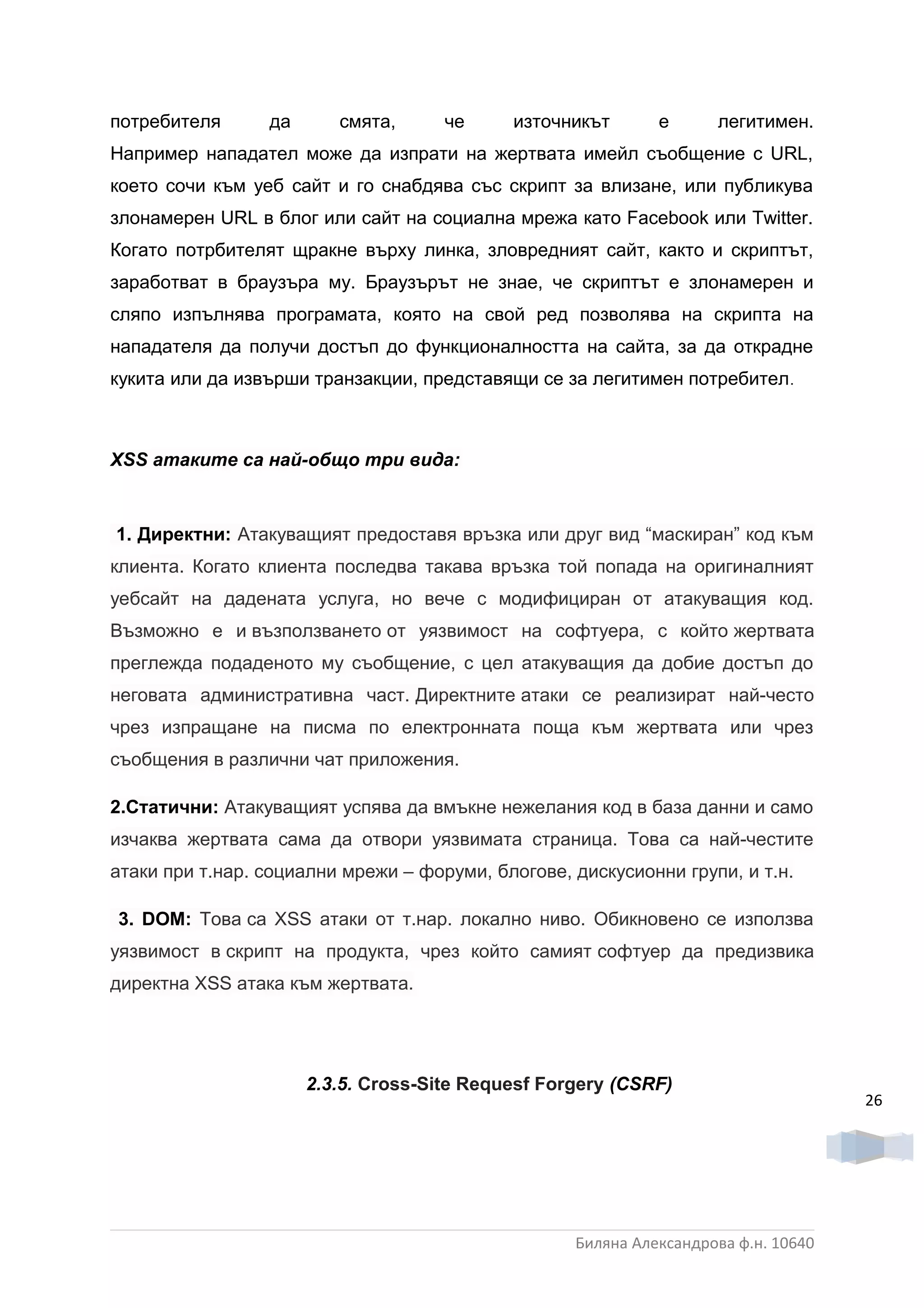 потребителя      да      смята,      че     източникът       е      легитимен.
Например нападател може да изпрати на жертвата имейл съобщение с URL,
което сочи към уеб сайт и го снабдява със скрипт за влизане, или публикува
злонамерен URL в блог или сайт на социална мрежа като Facebook или Twitter.
Когато потрбителят щракне върху линка, зловредният сайт, както и скриптът,
заработват в браузъра му. Браузърът не знае, че скриптът е злонамерен и
сляпо изпълнява програмата, която на свой ред позволява на скрипта на
нападателя да получи достъп до функционалността на сайта, за да открадне
кукита или да извърши транзакции, представящи се за легитимен потребител .



XSS атаките са най-общо три вида:



1. Директни: Атакуващият предоставя връзка или друг вид “маскиран” код към
клиента. Когато клиента последва такава връзка той попада на оригиналният
уебсайт на дадената услуга, но вече с модифициран от атакуващия код.
Възможно е и възползването от уязвимост на софтуера, с който жертвата
преглежда подаденото му съобщение, с цел атакуващия да добие достъп до
неговата административна част. Директните атаки се реализират най-често
чрез изпращане на писма по електронната поща към жертвата или чрез
съобщения в различни чат приложения.

2.Статични: Атакуващият успява да вмъкне нежелания код в база данни и само
изчаква жертвата сама да отвори уязвимата страница. Това са най-честите
атаки при т.нар. социални мрежи – форуми, блогове, дискусионни групи, и т.н.

3. DOM: Това са XSS атаки от т.нар. локално ниво. Обикновено се използва
уязвимост в скрипт на продукта, чрез който самият софтуер да предизвика
директна XSS атака към жертвата.




                      2.3.5. Cross-Site Requesf Forgery (CSRF)
                                                                                    26




                                                   Биляна Александрова ф.н. 10640
 