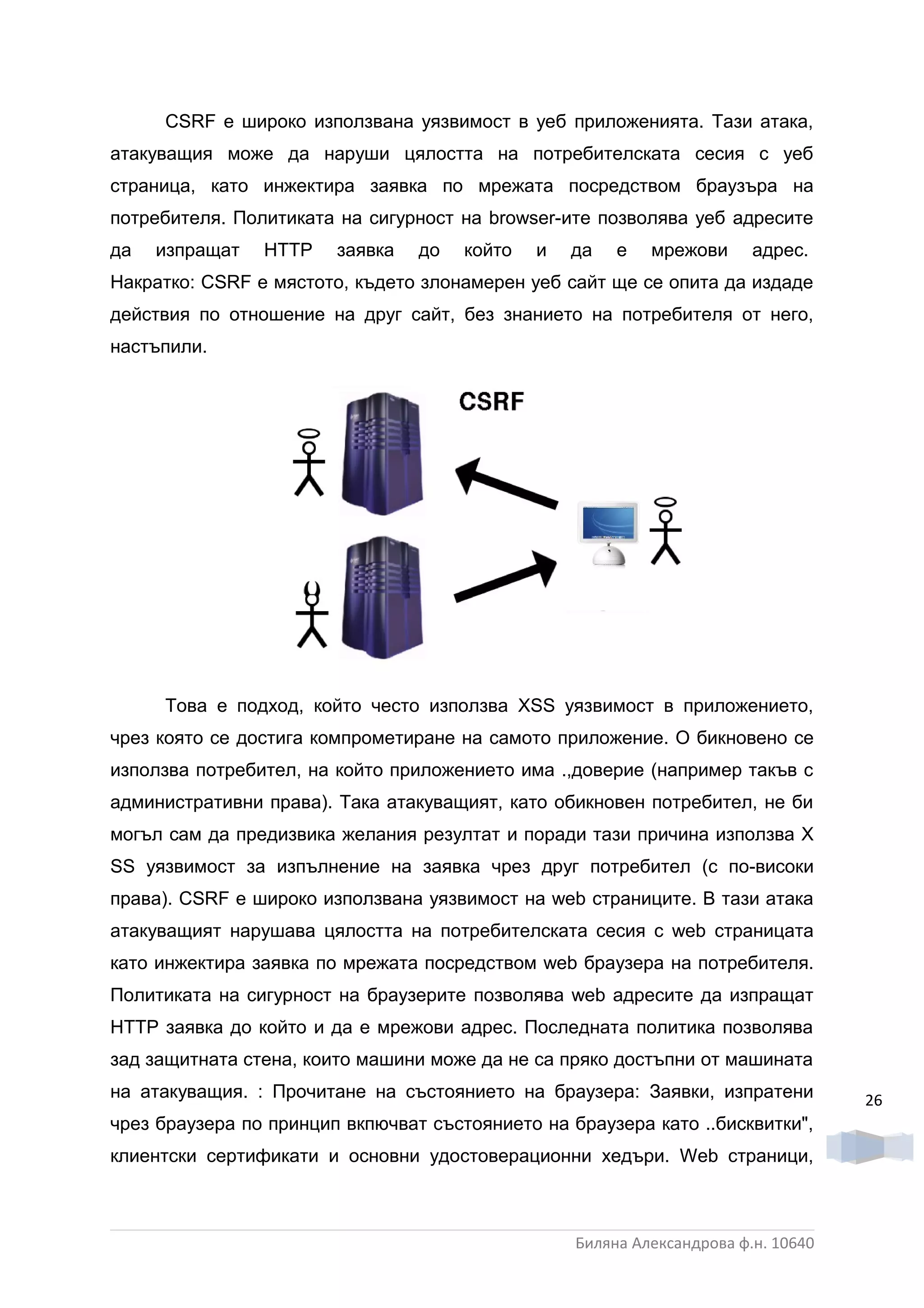 CSRF е широко използвана уязвимост в уеб приложенията. Тази атака,
атакуващия може да наруши цялостта на потребителската сесия с уеб
страница, като инжектира заявка по мрежата посредством браузъра на
потребителя. Политиката на сигурност на browser-ите позволява уеб адресите
да   изпращат   HTTP    заявка   до   който   и   да   е   мрежови      адрес.
Накратко: CSRF е мястото, където злонамерен уеб сайт ще се опита да издаде
действия по отношение на друг сайт, без знанието на потребителя от него,
настъпили.




     Това е подход, който често използва XSS уязвимост в приложението,
чрез която се достига компрометиране на самото приложение. О бикновено се
използва потребител, на който приложението има .,доверие (например такъв с
административни права). Така атакуващият, като обикновен потребител, не би
могъл сам да предизвика желания резултат и поради тази причина използва Х
SS уязвимост за изпълнение на заявка чрез друг потребител (с по-високи
права). CSRF e широко използвана уязвимост на web страниците. В тази атака
атакуващият нарушава цялостта на потребителската сесия с web страницата
като инжектира заявка по мрежата посредством web браузера на потребителя.
Политиката на сигурност на браузерите позволява web адресите да изпращат
НТТР заявка до който и да е мрежови адрес. Последната политика позволява
зад защитната стена, които машини може да не са пряко достъпни от машината
на атакуващия. : Прочитане на състоянието на браузера: Заявки, изпратени           26
чрез браузера по принцип вкпючват състоянието на браузера като ..бисквитки",
клиентски сертификати и основни удостоверационни хедъри. Web страници,



                                                  Биляна Александрова ф.н. 10640
 