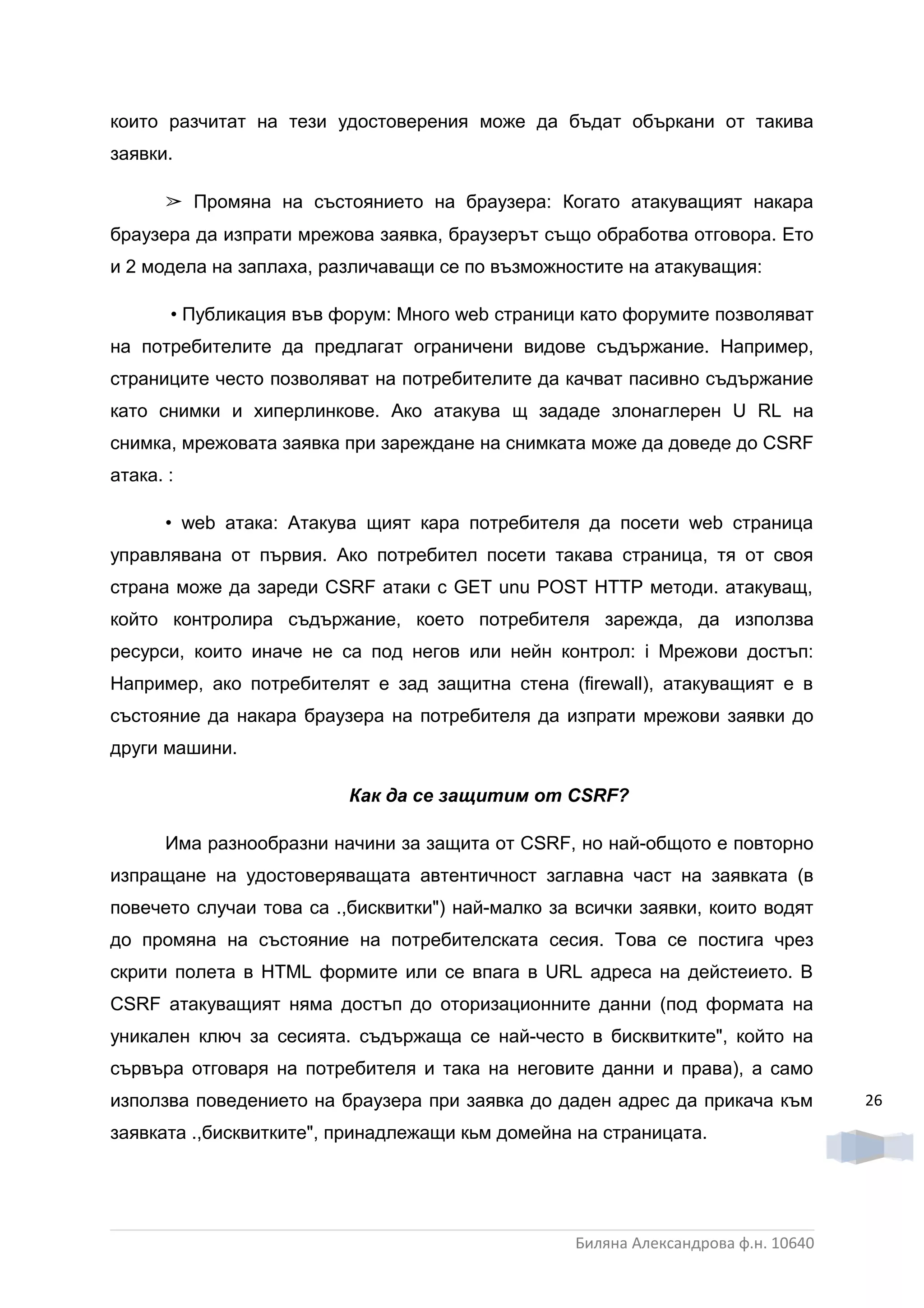 които разчитат на тези удостоверения може да бъдат объркани от такива
заявки.

      ➢ Промяна на състоянието на браузера: Когато атакуващият накара
браузера да изпрати мрежова заявка, браузерът също обработва отговора. Ето
и 2 модела на заплаха, различаващи се по възможностите на атакуващия:

       • Публикация във форум: Много web страници като форумите позволяват
на потребителите да предлагат ограничени видове съдържание. Например,
страниците често позволяват на потребителите да качват пасивно съдържание
като снимки и хиперлинкове. Ако атакува щ зададе злонаглерен U RL на
снимка, мрежовата заявка при зареждане на снимката може да доведе до CSRF
атака. :

      • web атака: Атакува щият кара потребителя да посети web страница
управлявана от първия. Ако потребител посети такава страница, тя от своя
страна може да зареди CSRF атаки c GET unu POST HTTP методи. атакуващ,
който контролира съдържание, което потребителя зарежда, да използва
ресурси, които иначе не са под негов или нейн контрол: i Мрежови достъп:
Например, ако потребителят е зад защитна стена (firewall), атакуващият е в
състояние да накара браузера на потребителя да изпрати мрежови заявки до
други машини.

                          Как да се защитим om CSRF?

      Има разнообразни начини за защита от CSRF, но най-общото е повторно
изпращане на удостоверяващата автентичност заглавна част на заявката (в
повечето случаи това са .,бисквитки") най-малко за всички заявки, които водят
до промяна на състояние на потребителската сесия. Това се постига чрез
скрити полета в HTML формите или се впага в URL адреса на дейстеието. B
CSRF атакуващият няма достъп до оторизационните данни (под формата на
уникален ключ за сесията. съдържаща се най-често в бисквитките", който на
сървъра отговаря на потребителя и така на неговите данни и права), а само
използва поведението на браузера при заявка до даден адрес да прикача към          26
заявката .,бисквитките", принадлежащи кьм домейна на страницата.




                                                  Биляна Александрова ф.н. 10640
 
