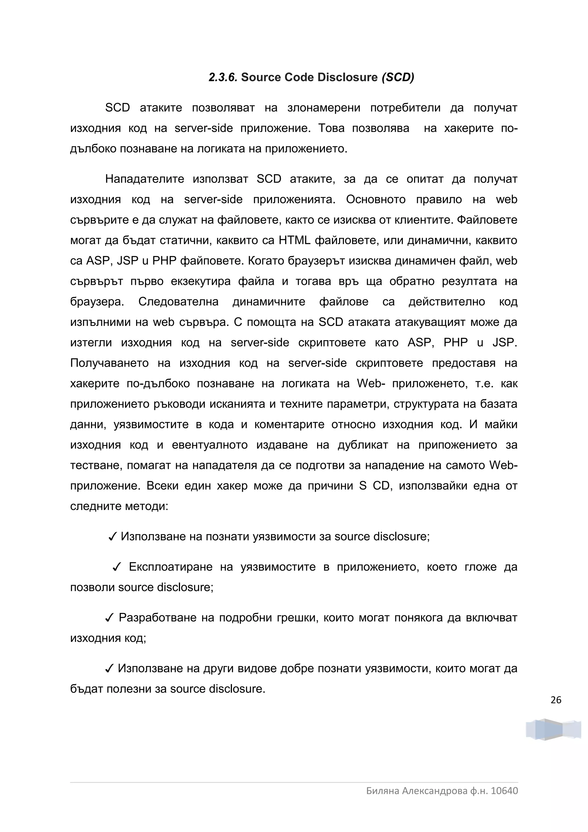 2.3.6. Source Code Disclosure (SCD)

      SCD атаките позволяват на злонамерени потребители да получат
изходния код на server-side приложение. Това позволява        на хакерите по-
дълбоко познаване на логиката на приложението.

      Нападателите използват SCD атаките, за да се опитат да получат
изходния код на server-side приложенията. Основното правило на web
сървърите е да служат на файловете, както се изисква от клиентите. Файловете
могат да бъдат статични, каквито са HTML файловете, или динамични, каквито
са ASP, JSP u РНР файповете. Когато браузерът изисква динамичен файл, web
сървърът първо екзекутира файла и тогава връ ща обратно резултата на
браузера.   Следователна     динамичните   файлове   са   действително      код
изпълними на web сървъра. С помощта на SCD атаката атакуващият може да
изтегли изходния код на server-side скриптовете като ASP, РНР u JSP.
Получаването на изходния код на server-side скриптовете предоставя на
хакерите по-дълбоко познаване на логиката на Web- приложенето, т.е. как
приложението ръководи исканията и техните параметри, структурата на базата
данни, уязвимостите в кода и коментарите относно изходния код. И майки
изходния код и евентуалното издаване на дубликат на припожението за
тестване, помагат на нападателя да се подготви за нападение на самото Web-
приложение. Всеки един хакер може да причини S CD, използвайки една от
следните методи:

      ✓ Използване на познати уязвимости за source disclosure;

       ✓ Експлоатиране на уязвимостите в приложението, което гложе да
позволи source disclosure;

      ✓ Разработване на подробни грешки, които могат понякога да включват
изходния код;

      ✓ Използване на други видове добре познати уязвимости, които могат да
бъдат полезни за source disclosure.
                                                                                   26




                                                  Биляна Александрова ф.н. 10640
 