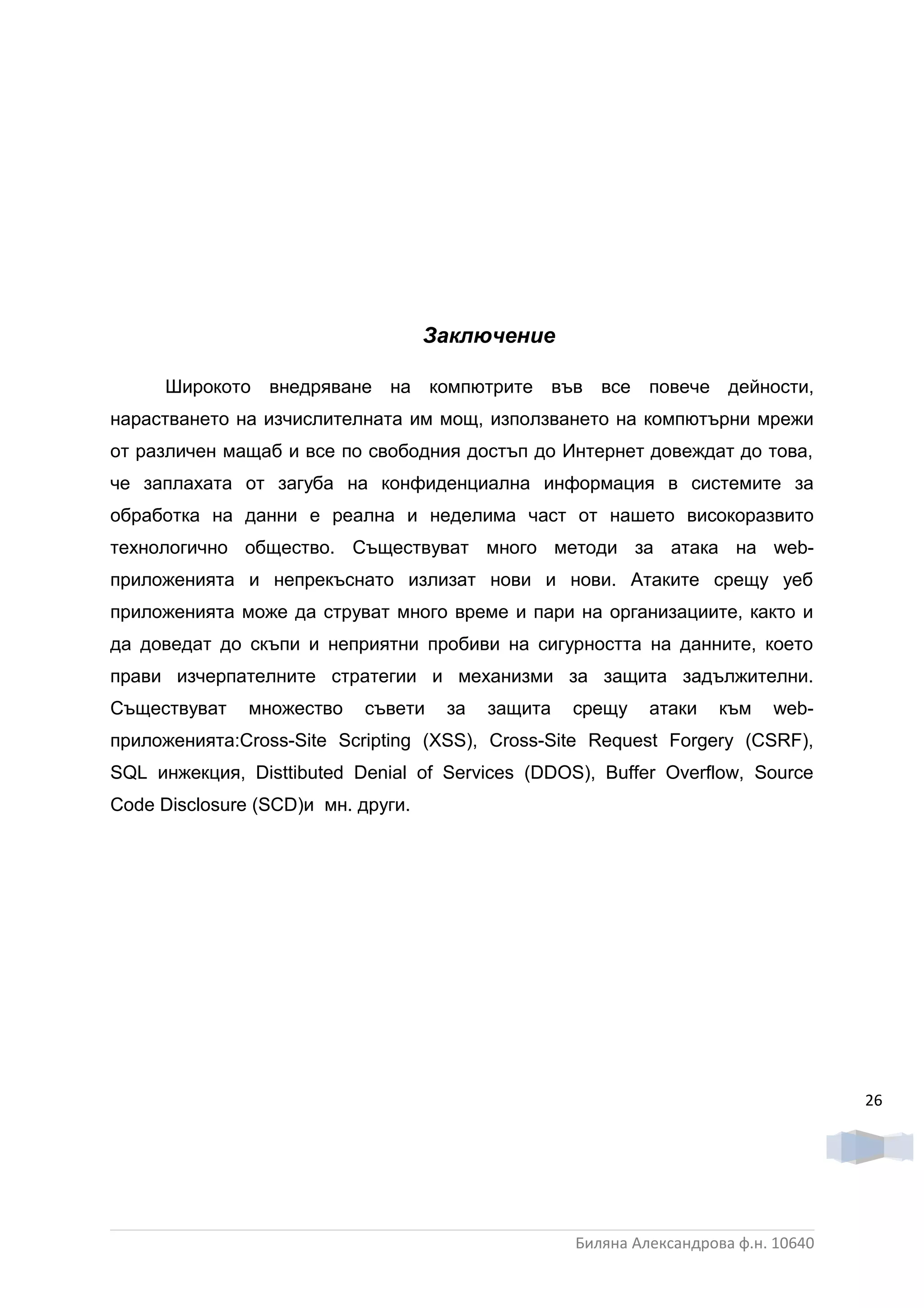 Заключение

      Широкото внедряване на компютрите във все повече дейности,
нарастването на изчислителната им мощ, използването на компютърни мрежи
от различен мащаб и все по свободния достъп до Интернет довеждат до това,
че заплахата от загуба на конфиденциална информация в системите за
обработка на данни е реална и неделима част от нашето високоразвито
технологично общество. Съществуват много методи за атака на web-
приложенията и непрекъснато излизат нови и нови. Атаките срещу уеб
приложенията може да струват много време и пари на организациите, както и
да доведат до скъпи и неприятни пробиви на сигурността на данните, което
прави изчерпателните стратегии и механизми за защита задължителни.
Съществуват    множество   съвети    за   защита   срещу    атаки    към   web-
приложенията:Cross-Site Scripting (XSS), Cross-Site Request Forgery (CSRF),
SQL инжекция, Disttibuted Denial of Services (DDOS), Buffer Overflow, Source
Code Disclosure (SCD)и мн. други.




                                                                                    26




                                                   Биляна Александрова ф.н. 10640
 
