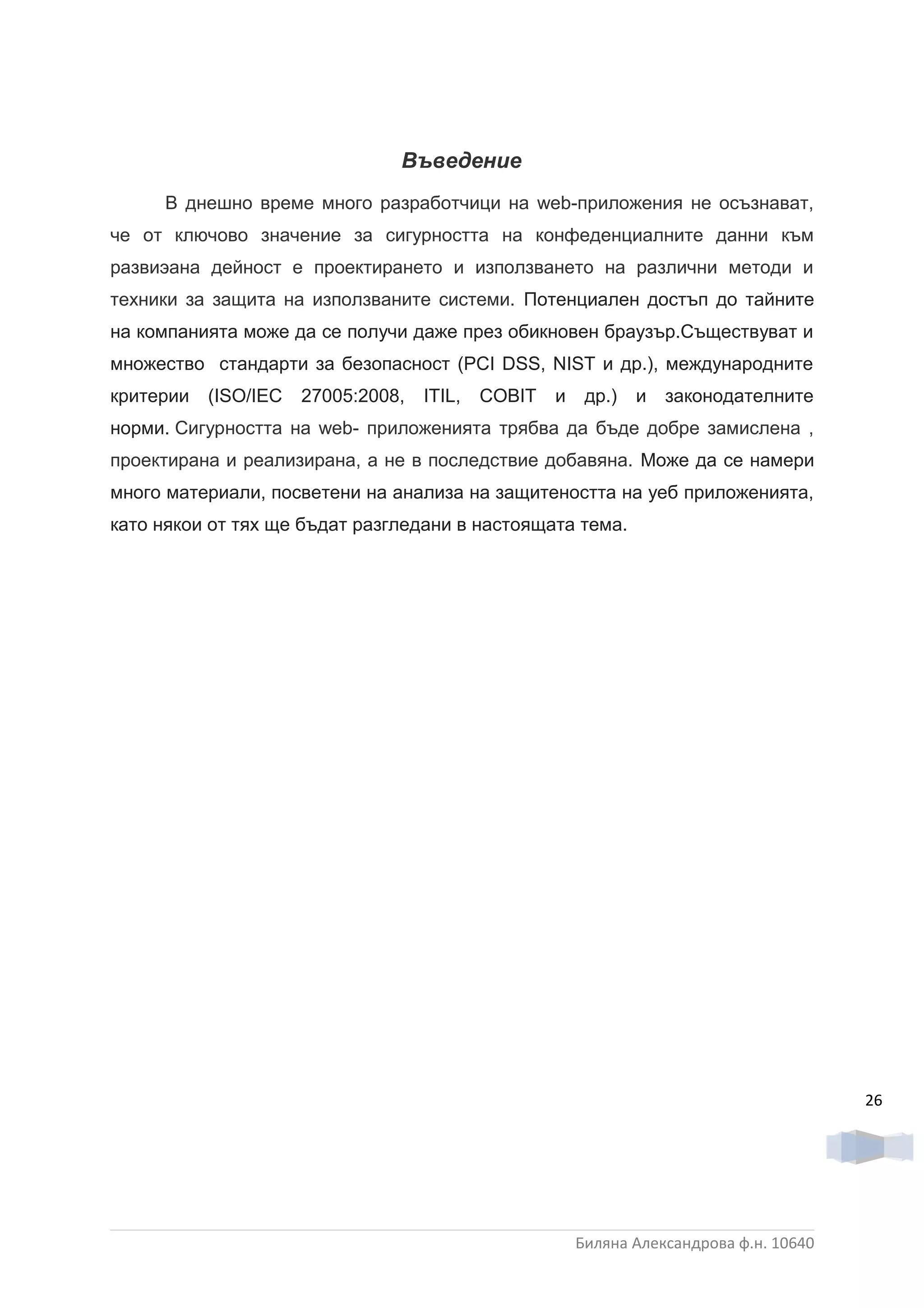 Въведение
     В днешно време много разработчици на web-приложения не осъзнават,
че от ключово значение за сигурността на конфеденциалните данни към
развиэана дейност е проектирането и използването на различни методи и
техники за защита на използваните системи. Потенциален достъп до тайните
на компанията може да се получи даже през обикновен браузър.Съществуват и
множество стандарти за безопасност (PCI DSS, NIST и др.), международните
критерии   (ISO/IEC   27005:2008,   ITIL,   COBIT   и    др.)   и   законодателните
норми. Сигурността на web- приложенията трябва да бъде добре замислена ,
проектирана и реализирана, а не в последствие добавяна. Може да се намери
много материали, посветени на анализа на защитеността на уеб приложенията,
като някои от тях ще бъдат разгледани в настоящата тема.




                                                                                         26




                                                        Биляна Александрова ф.н. 10640
 