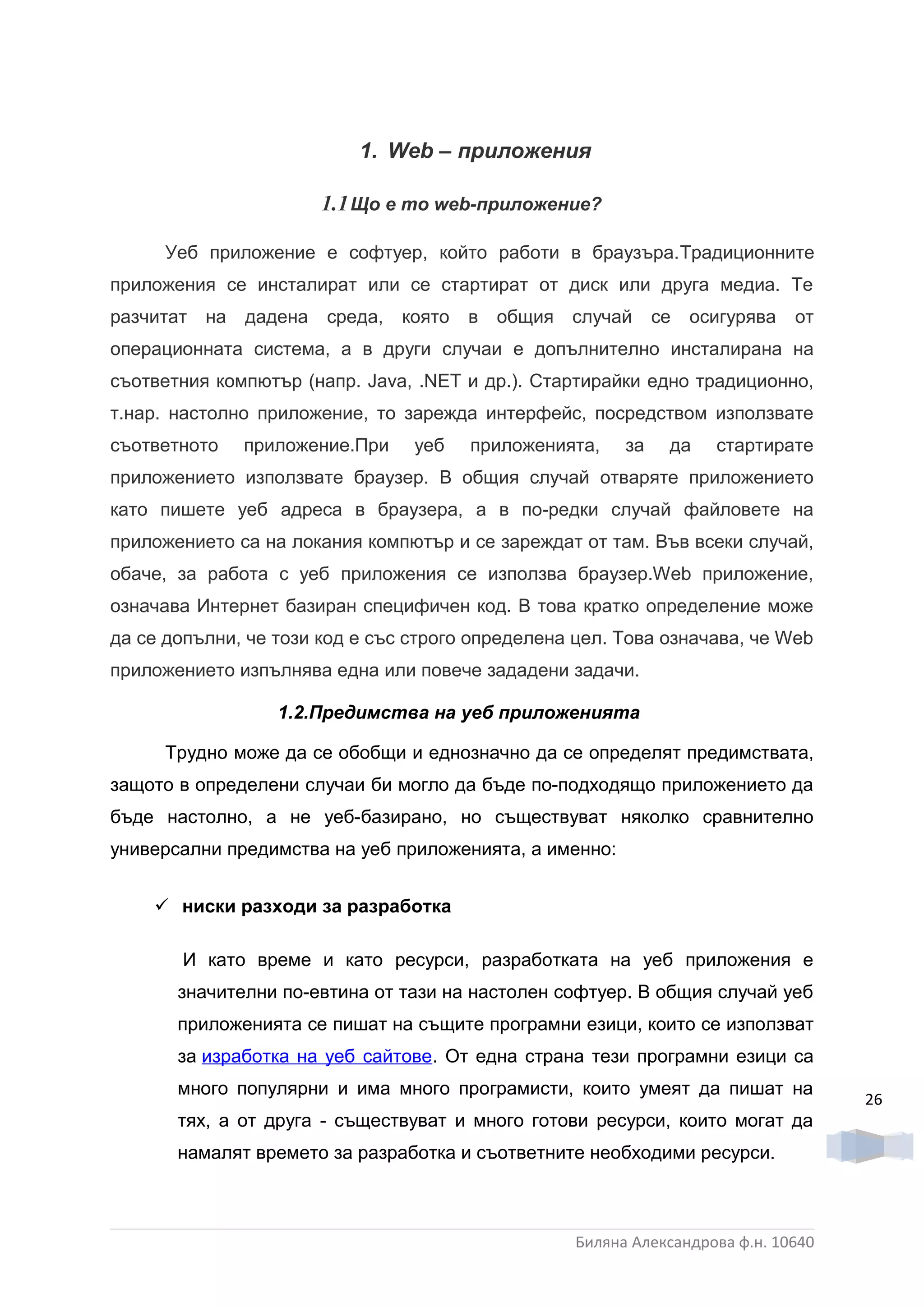 1. Web – приложения

                       1.1 Що е то web-приложение?

      Уеб приложение е софтуер, който работи в браузъра.Традиционните
приложения се инсталират или се стартират от диск или друга медиа. Те
разчитат на   дадена   среда,   която   в   общия случай     се   осигурява   от
операционната система, а в други случаи е допълнително инсталирана на
съответния компютър (напр. Java, .NET и др.). Стартирайки едно традиционно,
т.нар. настолно приложение, то зарежда интерфейс, посредством използвате
съответното   приложение.При     уеб    приложенията,   за    да    стартирате
приложението използвате браузер. В общия случай отваряте приложението
като пишете уеб адреса в браузера, а в по-редки случай файловете на
приложението са на локания компютър и се зареждат от там. Във всеки случай,
обаче, за работа с уеб приложения се използва браузер.Web приложение,
означава Интернет базиран специфичен код. В това кратко определение може
да се допълни, че този код е със строго определена цел. Това означава, че Web
приложението изпълнява една или повече зададени задачи.

                  1.2.Предимства на уеб приложенията

      Трудно може да се обобщи и еднозначно да се определят предимствата,
защото в определени случаи би могло да бъде по-подходящо приложението да
бъде настолно, а не уеб-базирано, но съществуват няколко сравнително
универсални предимства на уеб приложенията, а именно:


     ниски разходи за разработка

       И като време и като ресурси, разработката на уеб приложения е
       значителни по-евтина от тази на настолен софтуер. В общия случай уеб
       приложенията се пишат на същите програмни езици, които се използват
       за изработка на уеб сайтове. От една страна тези програмни езици са
       много популярни и има много програмисти, които умеят да пишат на
                                                                                   26
       тях, а от друга - съществуват и много готови ресурси, които могат да
       намалят времето за разработка и съответните необходими ресурси.



                                                  Биляна Александрова ф.н. 10640
 