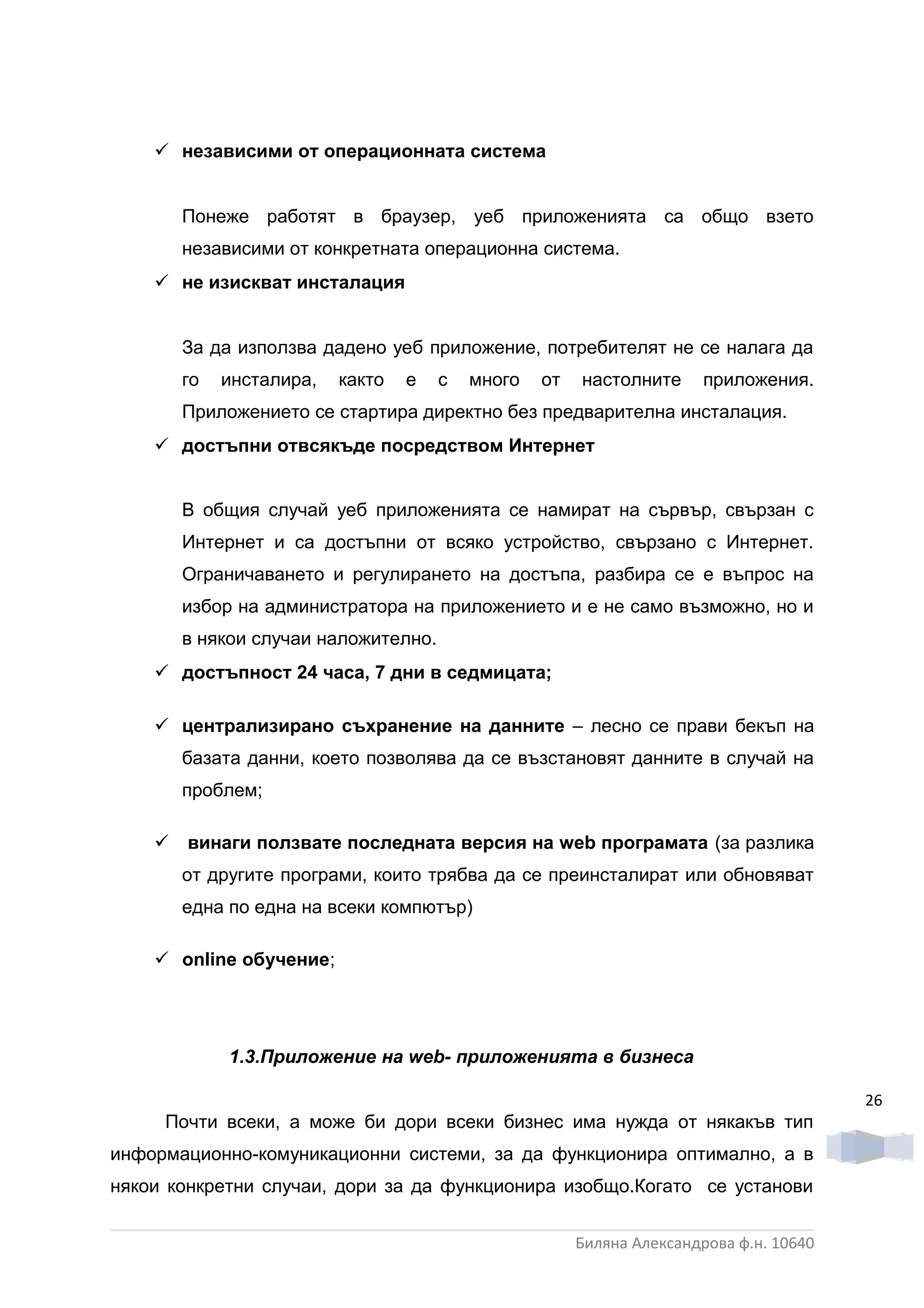  независими от операционната система


       Понеже работят в браузер, уеб приложенията са общо взето
       независими от конкретната операционна система.
     не изискват инсталация


       За да използва дадено уеб приложение, потребителят не се налага да
       го   инсталира,   както   е   с   много   от   настолните      приложения.
       Приложението се стартира директно без предварителна инсталация.
     достъпни отвсякъде посредством Интернет


       В общия случай уеб приложенията се намират на сървър, свързан с
       Интернет и са достъпни от всяко устройство, свързано с Интернет.
       Ограничаването и регулирането на достъпа, разбира се е въпрос на
       избор на администратора на приложението и е не само възможно, но и
       в някои случаи наложително.
     достъпност 24 часа, 7 дни в седмицата;

     централизирано съхранение на данните – лесно се прави бекъп на
       базата данни, което позволява да се възстановят данните в случай на
       проблем;

     винаги ползвате последната версия на web програмата (за разлика
       от другите програми, които трябва да се преинсталират или обновяват
       една по една на всеки компютър)

     online обучение;




            1.3.Приложение на web- приложенията в бизнеса

                                                                                       26
     Почти всеки, а може би дори всеки бизнес има нужда от някакъв тип
информационно-комуникационни системи, за да функционира оптимално, а в
някои конкретни случаи, дори за да функционира изобщо.Когато се установи


                                                      Биляна Александрова ф.н. 10640
 