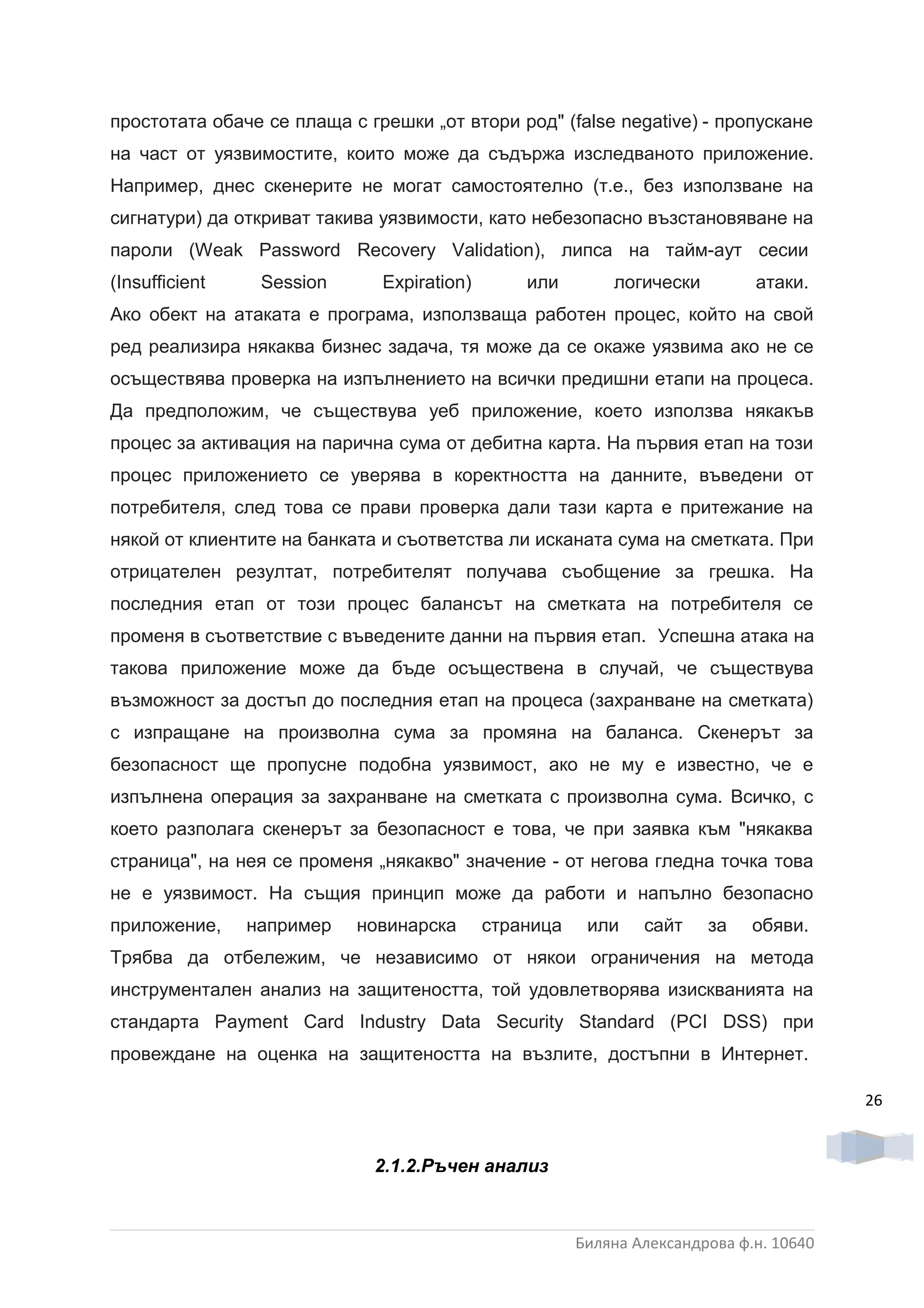 простотата обаче се плаща с грешки „от втори род" (false negative)  - пропускане
на част от уязвимостите, които може да съдържа изследваното приложение.
Например, днес скенерите не могат самостоятелно (т.е., без използване на
сигнатури) да откриват такива уязвимости, като небезопасно възстановяване на
пароли (Weak Password Recovery Validation), липса на тайм-аут сесии
(Insufficient    Session      Expiration)       или        логически         атаки.
Ако обект на атаката е програма, използваща работен процес, който на свой
ред реализира някаква бизнес задача, тя може да се окаже уязвима ако не се
осъществява проверка на изпълнението на всички предишни етапи на процеса.
Да предположим, че съществува уеб приложение, което използва някакъв
процес за активация на парична сума от дебитна карта. На първия етап на този
процес приложението се уверява в коректността на данните, въведени от
потребителя, след това се прави проверка дали тази карта е притежание на
някой от клиентите на банката и съответства ли исканата сума на сметката. При
отрицателен резултат, потребителят получава съобщение за грешка. На
последния етап от този процес балансът на сметката на потребителя се
променя в съответствие с въведените данни на първия етап. Успешна атака на
такова приложение може да бъде осъществена в случай, че съществува
възможност за достъп до последния етап на процеса (захранване на сметката)
с изпращане на произволна сума за промяна на баланса. Скенерът за
безопасност ще пропусне подобна уязвимост, ако не му е известно, че е
изпълнена операция за захранване на сметката с произволна сума. Всичко, с
което разполага скенерът за безопасност е това, че при заявка към "някаква
страница", на нея се променя „някакво" значение - от негова гледна точка това
не е уязвимост. На същия принцип може да работи и напълно безопасно
приложение,     например    новинарска      страница    или    сайт    за    обяви.
Трябва да отбележим, че независимо от някои ограничения на метода
инструментален анализ на защитеността, той удовлетворява изискванията на
стандарта Payment Card Industry Data Security Standard (PCI DSS) при
провеждане на оценка на защитеността на възлите, достъпни в Интернет.

                                                                                        26


                              2.1.2.Ръчен анализ



                                                       Биляна Александрова ф.н. 10640
 