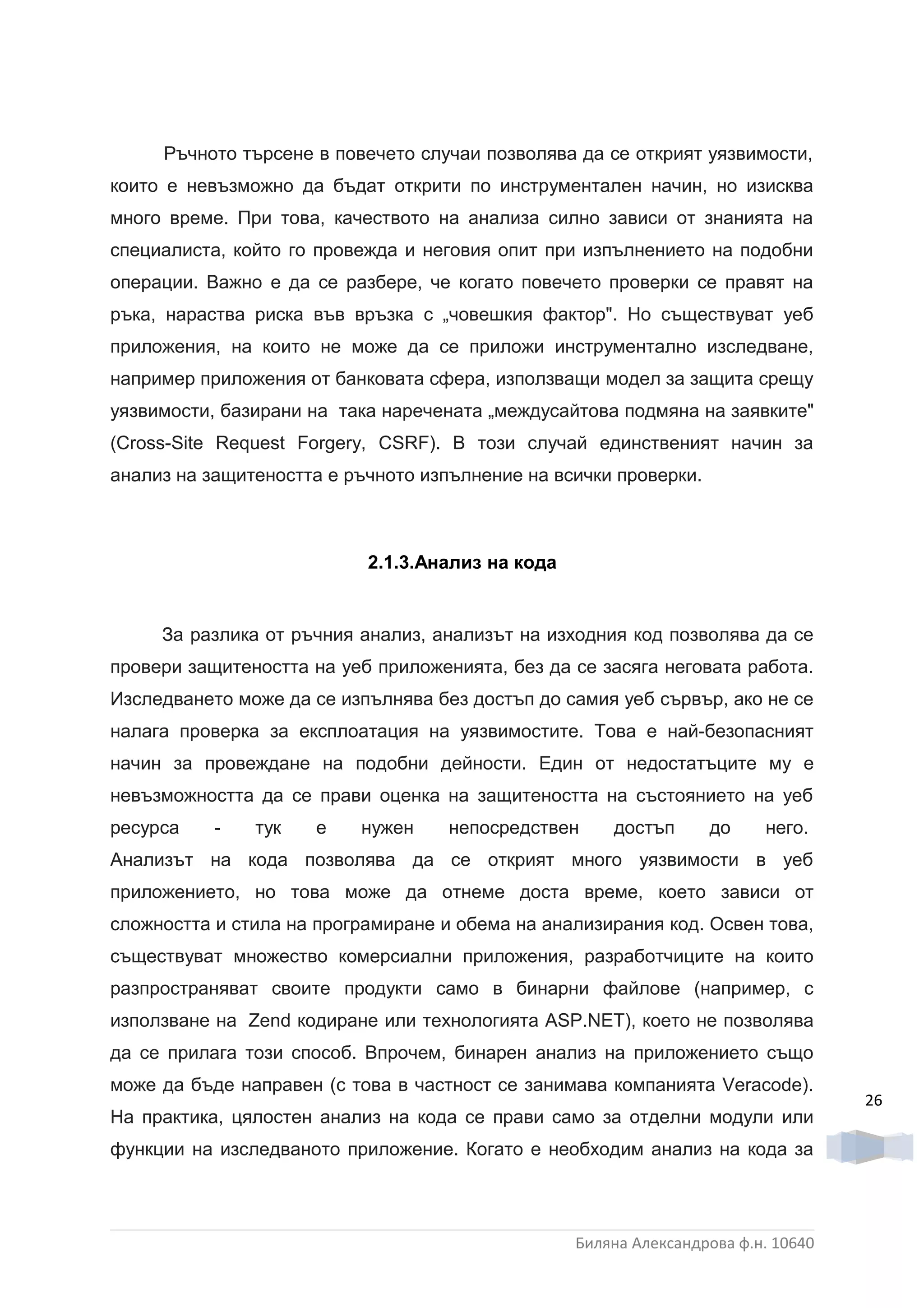 Ръчното търсене в повечето случаи позволява да се открият уязвимости,
които е невъзможно да бъдат открити по инструментален начин, но изисква
много време. При това, качеството на анализа силно зависи от знанията на
специалиста, който го провежда и неговия опит при изпълнението на подобни
операции. Важно е да се разбере, че когато повечето проверки се правят на
ръка, нараства риска във връзка с „човешкия фактор". Но съществуват уеб
приложения, на които не може да се приложи инструментално изследване,
например приложения от банковата сфера, използващи модел за защита срещу
уязвимости, базирани на така наречената „междусайтова подмяна на заявките"
(Cross-Site Request Forgery, CSRF). В този случай единственият начин за
анализ на защитеността е ръчното изпълнение на всички проверки.



                           2.1.3.Анализ на кода


     За разлика от ръчния анализ, анализът на изходния код позволява да се
провери защитеността на уеб приложенията, без да се засяга неговата работа.
Изследването може да се изпълнява без достъп до самия уеб сървър, ако не се
налага проверка за експлоатация на уязвимостите. Това е най-безопасният
начин за провеждане на подобни дейности. Един от недостатъците му е
невъзможността да се прави оценка на защитеността на състоянието на уеб
ресурса    -   тук   е    нужен     непосредствен     достъп      до     него.
Анализът на кода позволява да се открият много уязвимости в уеб
приложението, но това може да отнеме доста време, което зависи от
сложността и стила на програмиране и обема на анализирания код. Освен това,
съществуват множество комерсиални приложения, разработчиците на които
разпространяват своите продукти само в бинарни файлове (например, с
използване на Zend кодиране или технологията ASP.NET), което не позволява
да се прилага този способ. Впрочем, бинарен анализ на приложението също
може да бъде направен (с това в частност се занимава компанията Veracode).
                                                                                   26
На практика, цялостен анализ на кода се прави само за отделни модули или
функции на изследваното приложение. Когато е необходим анализ на кода за



                                                  Биляна Александрова ф.н. 10640
 
