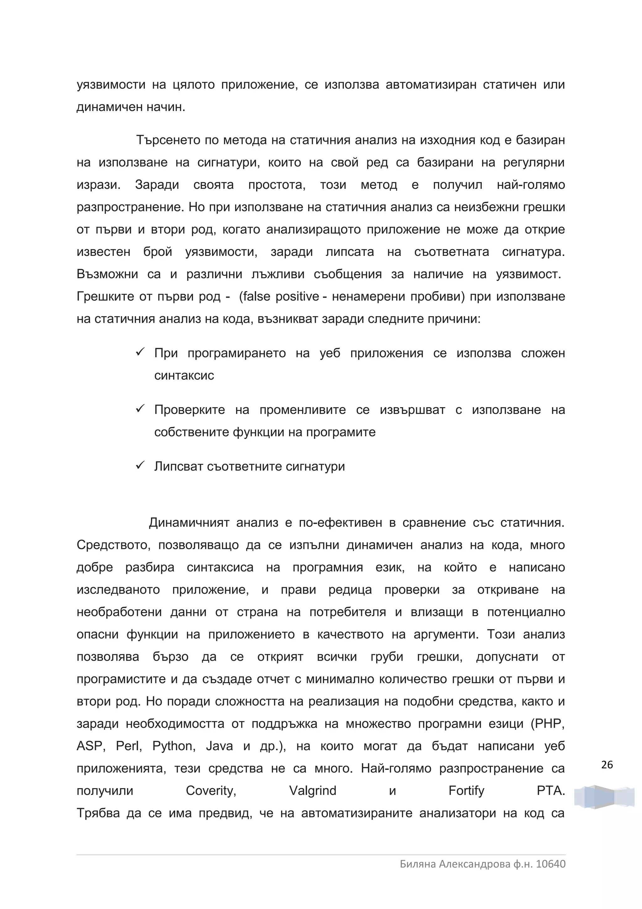 уязвимости на цялото приложение, се използва автоматизиран статичен или
динамичен начин.

           Търсенето по метода на статичния анализ на изходния код е базиран
на използване на сигнатури, които на свой ред са базирани на регулярни
изрази.    Заради    своята     простота,   този     метод     е   получил     най-голямо
разпространение. Но при използване на статичния анализ са неизбежни грешки
от първи и втори род, когато анализиращото приложение не може да открие
известен брой уязвимости, заради липсата на съответната сигнатура.
Възможни са и различни лъжливи съобщения за наличие на уязвимост.
Грешките от първи род - (false positive - ненамерени пробиви) при използване
на статичния анализ на кода, възникват заради следните причини:

            При програмирането на уеб приложения се използва сложен
             синтаксис

            Проверките на променливите се извършват с използване на
             собствените функции на програмите

            Липсват съответните сигнатури



             Динамичният анализ е по-ефективен в сравнение със статичния.
Средството, позволяващо да се изпълни динамичен анализ на кода, много
добре разбира синтаксиса на програмния език, на който е написано
изследваното приложение, и прави редица проверки за откриване на
необработени данни от страна на потребителя и влизащи в потенциално
опасни функции на приложението в качеството на аргументи. Този анализ
позволява    бързо    да   се    открият    всички    груби     грешки,   допуснати     от
програмистите и да създаде отчет с минимално количество грешки от първи и
втори род. Но поради сложността на реализация на подобни средства, както и
заради необходимостта от поддръжка на множество програмни езици (PHP,
ASP, Perl, Python, Java и др.), на които могат да бъдат написани уеб
приложенията, тези средства не са много. Най-голямо разпространение са                        26

получили            Coverity,         Valgrind          и            Fortify         PTA.
Трябва да се има предвид, че на автоматизираните анализатори на код са


                                                             Биляна Александрова ф.н. 10640
 
