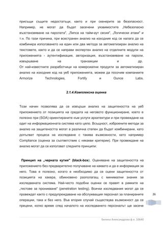 присъщи същите недостатъци, както и при скенерите за безопасност.
Например,    не    могат    да    бъдат    засечени   уязвимостите          „Небезопасно
възстановяване на паролата", „Липса на тайм-аут сесия", „Логически атаки" и
т.н. По тази причина, при всестранен анализ на изходния код се налага да се
комбинира използването на един или два метода за автоматизиран анализ на
текстовете, както и да се направи експертен анализ на отделните модули на
приложенията - аутентификация, авторизация, възстановяване на пароли,
извършване                 на               транзакции                  и              др.
От най-известните разработчици на комерсиални продукти за автоматизиран
анализ на изходния код на уеб приложенията, можем да посочим компаниите
Armorize          Technologies,           Fortify        и           Ounce           Labs.



                                  2.1.4.Комплексна оценка



Този начин позволява да се извърши анализ на защитеността на уеб
приложението от позицията на средата на неговото функциониране, което е
полезно при (SOA) ориентираните към услуги архитектури и при провеждане на
одит на информационната система като цяло. Всъщност, изброените методи за
анализ на защитеността могат в различна степен да бъдат комбинирани, като
допълват процеса на изследване с такива възможности, като например
Compliance (оценка за съответствие с някакви критерии). При провеждане на
анализ могат да се използват следните принципи:



 Принцип на „черната кутия" (black-box). Оценяване на защитеността на
приложението без предварително получаване на каквато и да е информация за
него. Това е полезно, когато е необходимо да се оцени защитеността от
позицията на хакера, обикновено разполагащ с минимални знания за
изследваната система. Най-често подобни оценки се правят в рамките на
„тестове за проникване" (penetration testing). Всички изследвания могат да се
провеждат както с предупреждаване на обслужващия персонал за планираните                      26
операции, така и без него. Във втория случай съществува възможност да се
прецени, колко време след началото на изследването персоналът ще засече



                                                             Биляна Александрова ф.н. 10640
 