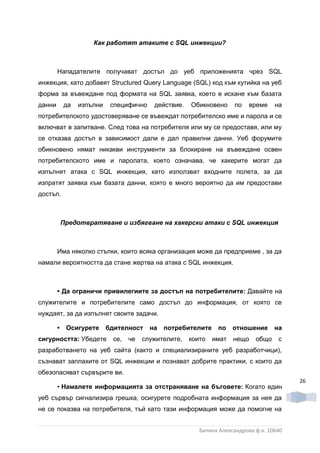 Как работят атаките с SQL инжекции?



        Нападателите получават достъп до уеб приложенията чрез SQL
инжекция, като добавят Structured Query Language (SQL) код към кутийка на уеб
форма за въвеждане под формата на SQL заявка, което е искане към базата
данни       да   изпълни    специфично    действие.   Обикновено     по    време    на
потребителското удостоверяване се въвеждат потребителско име и парола и се
включват в запитване. След това на потребителя или му се предоставя, или му
се отказва достъп в зависимост дали е дал правилни данни. Уеб форумите
обикновено нямат никакви инструменти за блокиране на въвеждане освен
потребителското име и паролата, което означава, че хакерите могат да
изпълнят атака с SQL инжекция, като използват входните полета, за да
изпратят заявка към базата данни, която е много вероятно да им предостави
достъп.



            Предотвратяване и избягване на хакерски атаки с SQL инжекция



        Има няколко стъпки, които всяка организация може да предприеме , за да
намали вероятността да стане жертва на атака с SQL инжекция.



        • Да ограничи привилегиите за достъп на потребителите: Давайте на
служителите и потребителите само достъп до информация, от която се
нуждаят, за да изпълнят своите задачи.

        •    Осигурете     бдителност    на   потребителите    по    отношение      на
сигурността: Убедете        се,   че   служителите,   които   имат   нещо    общо    с
разработването на уеб сайта (както и специализираните уеб разработчици),
съзнават заплахите от SQL инжекции и познават добрите практики, с които да
обезопасяват сървърите ви.
                                                                                          26
        • Намалете информацията за отстраняване на бъговете: Когато един
уеб сървър сигнализира грешка, осигурете подробната информация за нея да
не се показва на потребителя, тъй като тази информация може да помогне на


                                                         Биляна Александрова ф.н. 10640
 
