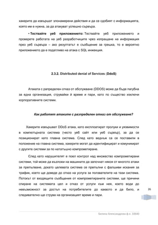 хакерите да извършат злонамерени действия и да се сдобият с информацията,
която им е нужна, за да атакуват успешно сървъра.

     • Тествайте   уеб    приложението: Тествайте      уеб    приложението      и
проверете работата на уеб разработчиците чрез изпращане на информация
през уеб сървъра – ако резултатът е съобщение за грешка, то е вероятно
приложението да е податливо на атака с SQL инжекция.




                    2.3.2. Dіѕtrіbuted denial of Services (DdoS)



     Атаката с рапределен отказ от обслужване (DDOS) може да бъде пагубна
за една организация, струвайки й време и пари, като по същество изключи
корпоративните системи.



         Как работят атаките с разпределен отказ от обслужване?


    Хакерите извършват DDoS атака, като експлоатират пролуки и уязвимости
в компютърната система (често уеб сайт или уеб сървър), за да се
позиционират като главна система. След като веднъж са се поставили в
положение на главна система, хакерите могат да идентифицират и комуникират
с другите системи за по нататъшно компрометиране.

     След като нарушителят е поел контрол над множество компрометирани
системи, той може да възложи на машините да започнат някоя от многото атаки
за препълване, докато целевата система се препълни с фалшиви искания за
трафик, което ще доведе до отказ на услуга за ползвателите на тази система.
Потокът от входящите съобщения от компрометираните системи, ще причини
спиране на системата цел и отказ от услуги към нея, което води до
невъзможност за достъп на потребителите до каквото и да било, и                      26

следивателно ще струва на организацият време и пари.




                                                    Биляна Александрова ф.н. 10640
 