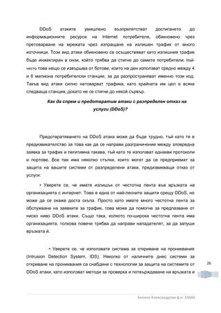 DDoS     атаките    умишлено      възпрепятстват      достигането       до
информационните    ресурси   на   Internet   потребителя,   обикновено      чрез
претоварване на мрежата чрез изпращане на излишен трафик от много
източници. Този вид атаки обикновено се осъществяват като излишния трафик
бъде инжектиран в онзи, който трябва да стигне до самите потребители. Най-
често това нещо се извършва от ботове, които на ден използват средно между 4
и 6 милиона потребителски станции, за да разпространяват именно този код.
Такъв вид атаки силно натоварват трафика, като крайната им цел е всяка
следваща станция, докато не се стигне до някой сървър.

          Как да спрем и предотвратим атаки с разпределен отказ на
                              услуги (DDoS)?




      Предотвратяването на DDoS атака може да бъде трудно, тъй като тя е
предизвикателство за това как да се направи разграничение между зловредна
заявка за трафик и легитимна такава, тъй като те използват еднакви протоколи
и портове. Все пак има няколко стъпки, които могат да се предприемат за
защита на вашите системи от разпределени атаки, предизвикващи отказ от
услуги:

      • Уверете се, че имате излишък от честотна лента във връзката на
организацията с интернет: Това е една от най-лесните защити срещу DDoS, но
може да се окаже доста скъпа. Просто като имате много честотна лента за
обслужване на заявките за трафик, това може да помогне за предпазване от
ниско ниво DDoS атаки. Също така, колкото по-широка честотна лента има
организацията, толкова повече трябва да направи нападателят, за да запуши
връзката й.


          • Уверете се, че използвате система за откриване на прониквания
(Intrusion Detection System, IDS). Няколко от наличните днес системи за
откриване на прониквания са снабдени с технологии за защита на системите от         26

DDoS атаки, като използват методи за проверка и потвърждаване на връзката и




                                                   Биляна Александрова ф.н. 10640
 