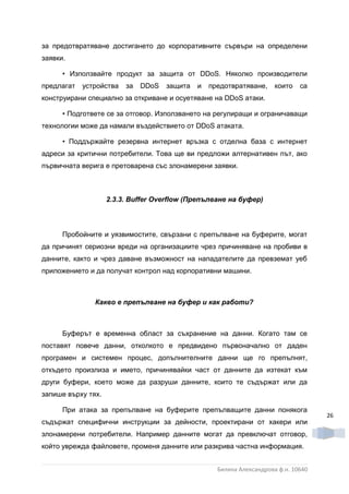 за предотвратяване достигането до корпоративните сървъри на определени
заявки.

      • Използвайте продукт за защита от DDoS. Няколко производители
предлагат   устройства   за   DDoS   защита   и   предотвратяване,     които   са
конструирани специално за откриване и осуетяване на DDoS атаки.

      • Подгответе се за отговор. Използването на регулиращи и ограничаващи
технологии може да намали въздействието от DDoS атаката.

      • Поддържайте резервна интернет връзка с отделна база с интернет
адреси за критични потребители. Това ще ви предложи алтернативен път, ако
първичната верига е претоварена със злонамерени заявки.



                    2.3.3. Buffer Overflow (Препълване на буфер)



      Пробойните и уязвимостите, свързани с препълване на буферите, могат
да причинят сериозни вреди на организациите чрез причиняване на пробиви в
данните, както и чрез даване възможност на нападателите да превземат уеб
приложението и да получат контрол над корпоративни машини.



               Какво е препълване на буфер и как работи?



      Буферът е временна област за съхранение на данни. Когато там се
поставят повече данни, отколкото е предвидено първоначално от даден
програмен и системен процес, допълнителните данни ще го препълнят,
откъдето произлиза и името, причинявайки част от данните да изтекат към
други буфери, което може да разруши данните, които те съдържат или да
запише върху тях.

      При атака за препълване на буферите препълващите данни понякога
                                                                                     26
съдържат специфични инструкции за дейности, проектирани от хакери или
злонамерени потребители. Например данните могат да превключат отговор,
който уврежда файловете, променя данните или разкрива частна информация.


                                                    Биляна Александрова ф.н. 10640
 