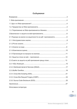 Съдържание
Въведение...................................................................................................................3

1. WеЬ-приложения....................................................................................................4

1.1.Що е то WеЬ-приложение?..................................................................................4

1.2. Предимства на WеЬ-приложенията...................................................................4

1.3. Пприложение на WеЬ-приложенията в бизнеса...............................................5

2.Безопасност и защита на web-приложенията.......................................................6

2.1.Подходи за анализ на защитеността на уеб приложенията............................6

2.1.1.Инструментален анализ....................................................................................6

2.1.2.Ръчен анализ.....................................................................................................7

2.1.3.Анализ на кода..................................................................................................8

2.1.4.Комплексна оценка..........................................................................................10

2.1.5 Организация на процеса на анализа.............................................................11

2.2. Защитна стена на web – приложения..............................................................12

2.3.Съвети за защита на уеб приложения срещу атаки...................................... 13

2.3.1 SQL Инжекция..................................................................................................15

2.3.2. Dіѕtrіbuted denial of Services (DDoS)..............................................................17

2.3.3.Buffer Overflow..................................................................................................18

2.3.4. Croѕѕ-Ѕіte Scripting (XSS)...............................................................................21

2.3.5. Cross-Site Requesf Forgery (CSRF)................................................................23

2.3.6. Source Code Disclosure (SCD)........................................................................25

Заключенuе...............................................................................................................27

Използвана литература

                                                                                                                                26




                                                                                  Биляна Александрова ф.н. 10640
 