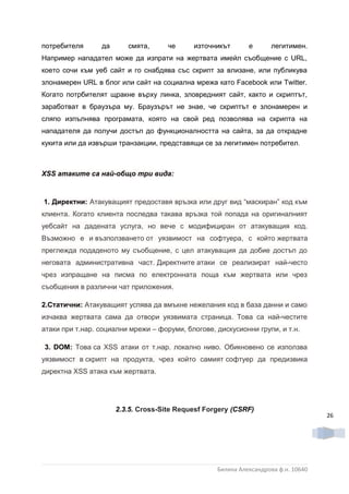 потребителя      да      смята,      че     източникът       е      легитимен.
Например нападател може да изпрати на жертвата имейл съобщение с URL,
което сочи към уеб сайт и го снабдява със скрипт за влизане, или публикува
злонамерен URL в блог или сайт на социална мрежа като Facebook или Twitter.
Когато потрбителят щракне върху линка, зловредният сайт, както и скриптът,
заработват в браузъра му. Браузърът не знае, че скриптът е злонамерен и
сляпо изпълнява програмата, която на свой ред позволява на скрипта на
нападателя да получи достъп до функционалността на сайта, за да открадне
кукита или да извърши транзакции, представящи се за легитимен потребител .



XSS атаките са най-общо три вида:



1. Директни: Атакуващият предоставя връзка или друг вид “маскиран” код към
клиента. Когато клиента последва такава връзка той попада на оригиналният
уебсайт на дадената услуга, но вече с модифициран от атакуващия код.
Възможно е и възползването от уязвимост на софтуера, с който жертвата
преглежда подаденото му съобщение, с цел атакуващия да добие достъп до
неговата административна част. Директните атаки се реализират най-често
чрез изпращане на писма по електронната поща към жертвата или чрез
съобщения в различни чат приложения.

2.Статични: Атакуващият успява да вмъкне нежелания код в база данни и само
изчаква жертвата сама да отвори уязвимата страница. Това са най-честите
атаки при т.нар. социални мрежи – форуми, блогове, дискусионни групи, и т.н.

3. DOM: Това са XSS атаки от т.нар. локално ниво. Обикновено се използва
уязвимост в скрипт на продукта, чрез който самият софтуер да предизвика
директна XSS атака към жертвата.




                      2.3.5. Cross-Site Requesf Forgery (CSRF)
                                                                                    26




                                                   Биляна Александрова ф.н. 10640
 