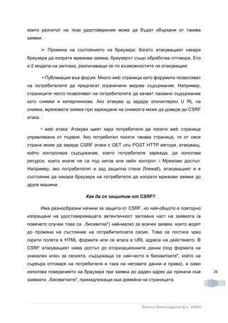 които разчитат на тези удостоверения може да бъдат объркани от такива
заявки.

      ➢ Промяна на състоянието на браузера: Когато атакуващият накара
браузера да изпрати мрежова заявка, браузерът също обработва отговора. Ето
и 2 модела на заплаха, различаващи се по възможностите на атакуващия:

       • Публикация във форум: Много web страници като форумите позволяват
на потребителите да предлагат ограничени видове съдържание. Например,
страниците често позволяват на потребителите да качват пасивно съдържание
като снимки и хиперлинкове. Ако атакува щ зададе злонаглерен U RL на
снимка, мрежовата заявка при зареждане на снимката може да доведе до CSRF
атака. :

      • web атака: Атакува щият кара потребителя да посети web страница
управлявана от първия. Ако потребител посети такава страница, тя от своя
страна може да зареди CSRF атаки c GET unu POST HTTP методи. атакуващ,
който контролира съдържание, което потребителя зарежда, да използва
ресурси, които иначе не са под негов или нейн контрол: i Мрежови достъп:
Например, ако потребителят е зад защитна стена (firewall), атакуващият е в
състояние да накара браузера на потребителя да изпрати мрежови заявки до
други машини.

                          Как да се защитим om CSRF?

      Има разнообразни начини за защита от CSRF, но най-общото е повторно
изпращане на удостоверяващата автентичност заглавна част на заявката (в
повечето случаи това са .,бисквитки") най-малко за всички заявки, които водят
до промяна на състояние на потребителската сесия. Това се постига чрез
скрити полета в HTML формите или се впага в URL адреса на дейстеието. B
CSRF атакуващият няма достъп до оторизационните данни (под формата на
уникален ключ за сесията. съдържаща се най-често в бисквитките", който на
сървъра отговаря на потребителя и така на неговите данни и права), а само
използва поведението на браузера при заявка до даден адрес да прикача към          26
заявката .,бисквитките", принадлежащи кьм домейна на страницата.




                                                  Биляна Александрова ф.н. 10640
 