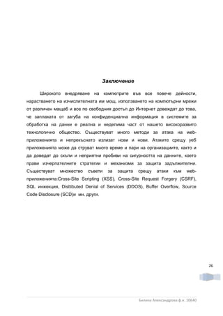 Заключение

      Широкото внедряване на компютрите във все повече дейности,
нарастването на изчислителната им мощ, използването на компютърни мрежи
от различен мащаб и все по свободния достъп до Интернет довеждат до това,
че заплахата от загуба на конфиденциална информация в системите за
обработка на данни е реална и неделима част от нашето високоразвито
технологично общество. Съществуват много методи за атака на web-
приложенията и непрекъснато излизат нови и нови. Атаките срещу уеб
приложенията може да струват много време и пари на организациите, както и
да доведат до скъпи и неприятни пробиви на сигурността на данните, което
прави изчерпателните стратегии и механизми за защита задължителни.
Съществуват    множество   съвети    за   защита   срещу    атаки    към   web-
приложенията:Cross-Site Scripting (XSS), Cross-Site Request Forgery (CSRF),
SQL инжекция, Disttibuted Denial of Services (DDOS), Buffer Overflow, Source
Code Disclosure (SCD)и мн. други.




                                                                                    26




                                                   Биляна Александрова ф.н. 10640
 
